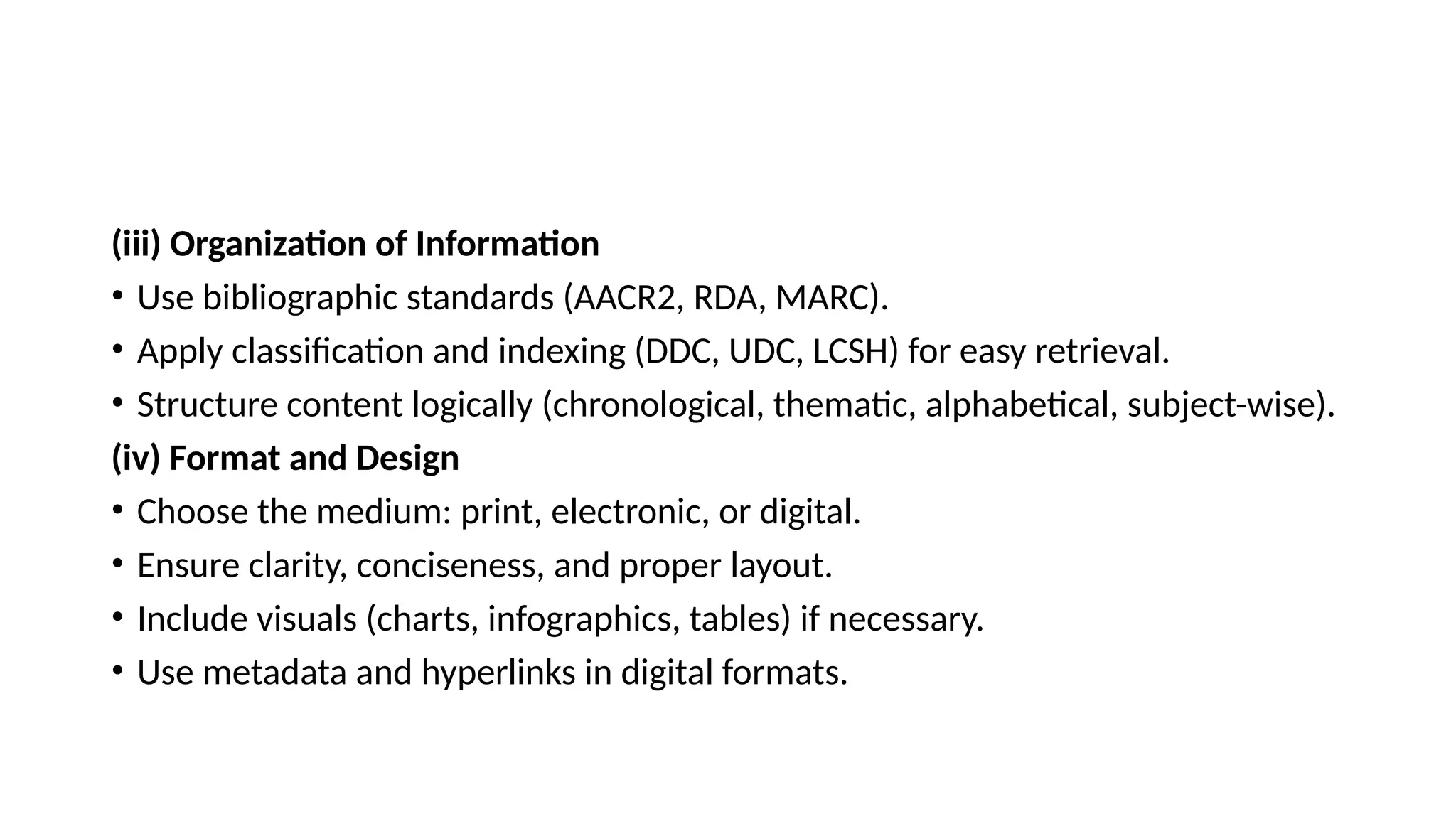 (iii) Organization of Information
• Use bibliographic standards (AACR2, RDA, MARC).
• Apply classification and indexing (DDC, UDC, LCSH) for easy retrieval.
• Structure content logically (chronological, thematic, alphabetical, subject-wise).
(iv) Format and Design
• Choose the medium: print, electronic, or digital.
• Ensure clarity, conciseness, and proper layout.
• Include visuals (charts, infographics, tables) if necessary.
• Use metadata and hyperlinks in digital formats.
 