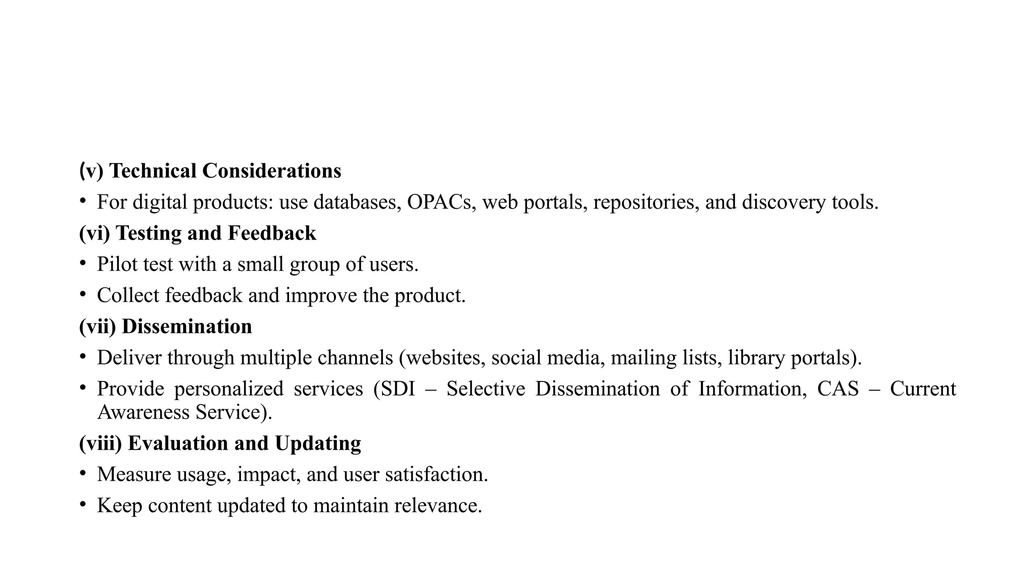 (v) Technical Considerations
• For digital products: use databases, OPACs, web portals, repositories, and discovery tools.
(vi) Testing and Feedback
• Pilot test with a small group of users.
• Collect feedback and improve the product.
(vii) Dissemination
• Deliver through multiple channels (websites, social media, mailing lists, library portals).
• Provide personalized services (SDI – Selective Dissemination of Information, CAS – Current
Awareness Service).
(viii) Evaluation and Updating
• Measure usage, impact, and user satisfaction.
• Keep content updated to maintain relevance.
 