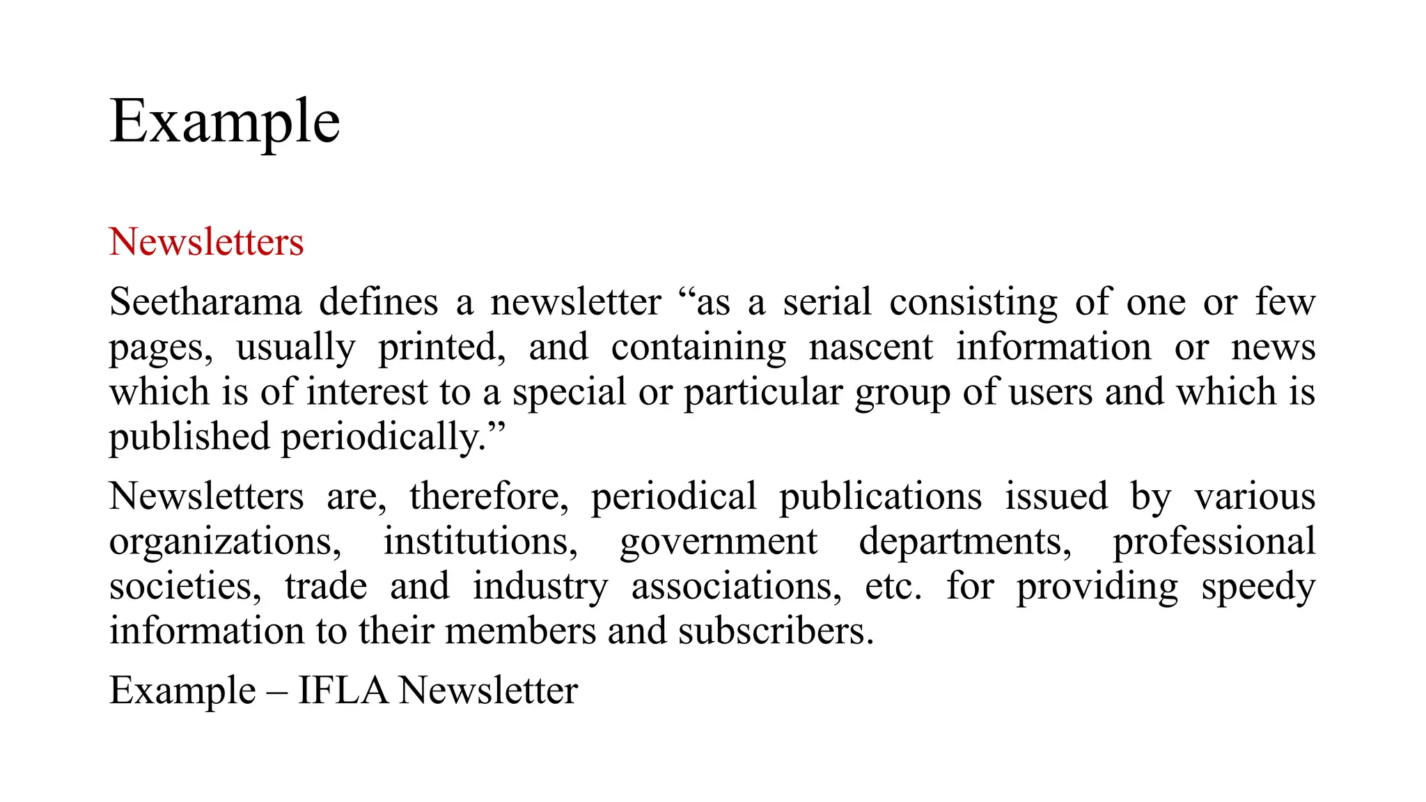 Example
Newsletters
Seetharama defines a newsletter “as a serial consisting of one or few
pages, usually printed, and containing nascent information or news
which is of interest to a special or particular group of users and which is
published periodically.”
Newsletters are, therefore, periodical publications issued by various
organizations, institutions, government departments, professional
societies, trade and industry associations, etc. for providing speedy
information to their members and subscribers.
Example – IFLA Newsletter
 