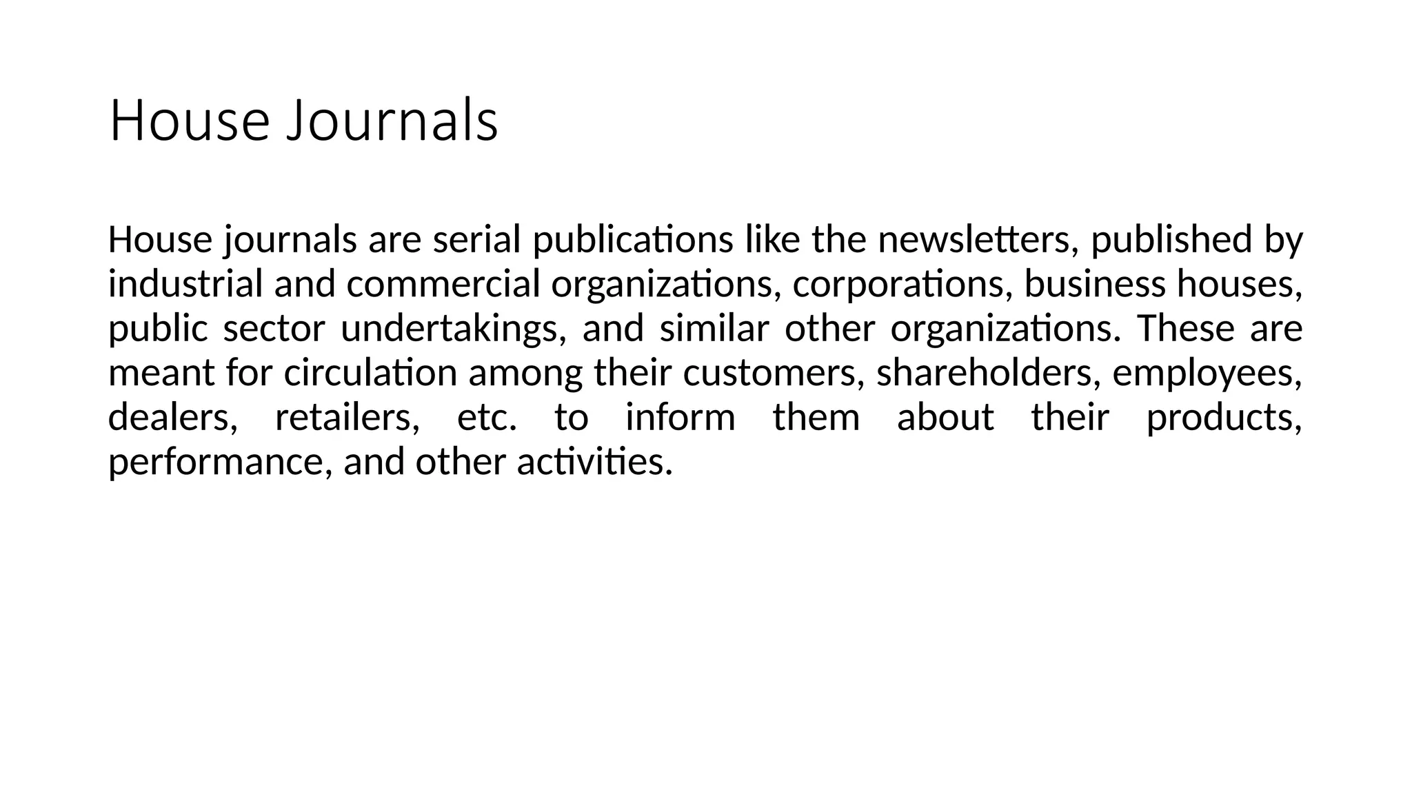 House Journals
House journals are serial publications like the newsletters, published by
industrial and commercial organizations, corporations, business houses,
public sector undertakings, and similar other organizations. These are
meant for circulation among their customers, shareholders, employees,
dealers, retailers, etc. to inform them about their products,
performance, and other activities.
 