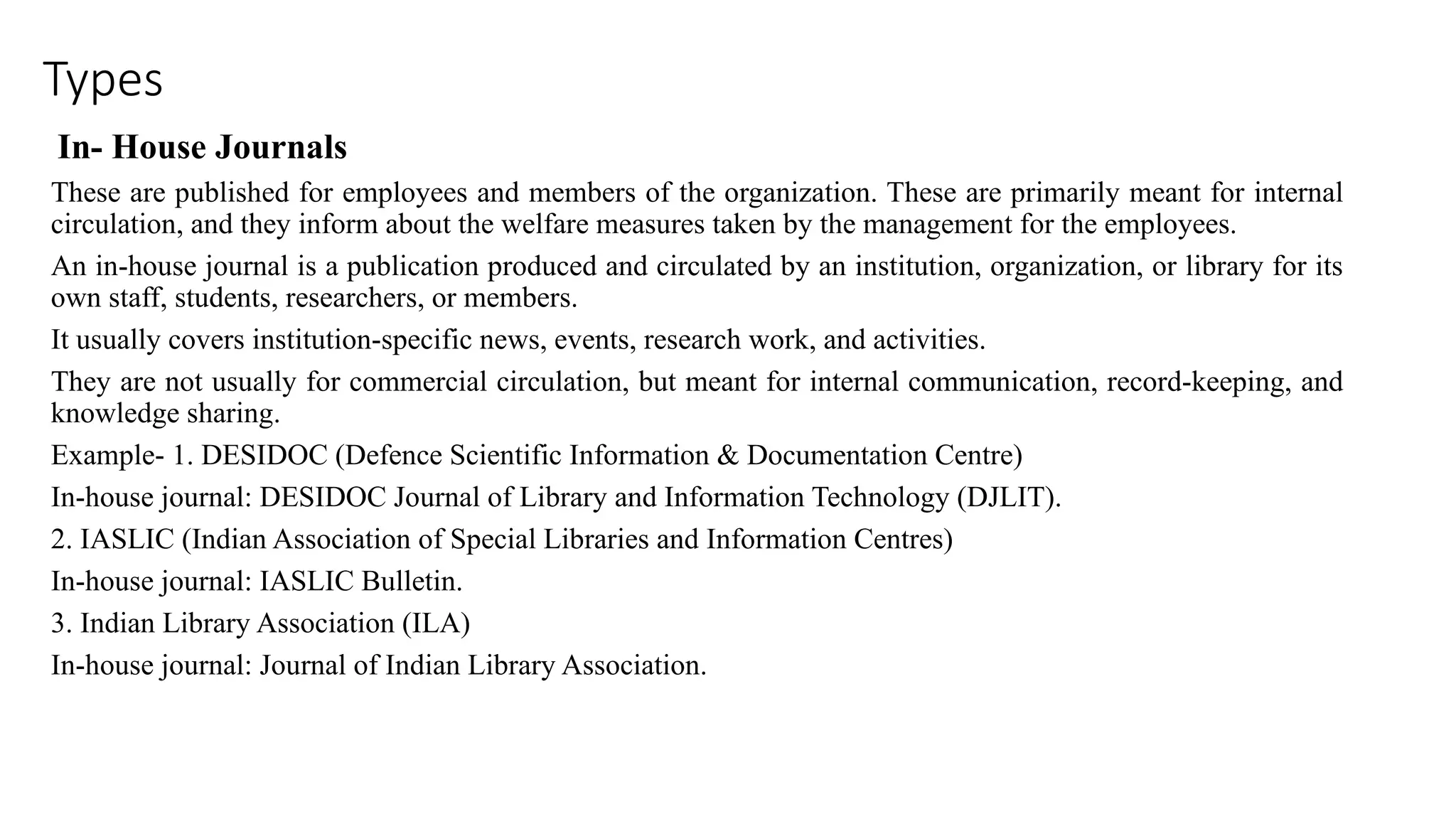 Types
In- House Journals
These are published for employees and members of the organization. These are primarily meant for internal
circulation, and they inform about the welfare measures taken by the management for the employees.
An in-house journal is a publication produced and circulated by an institution, organization, or library for its
own staff, students, researchers, or members.
It usually covers institution-specific news, events, research work, and activities.
They are not usually for commercial circulation, but meant for internal communication, record-keeping, and
knowledge sharing.
Example- 1. DESIDOC (Defence Scientific Information & Documentation Centre)
In-house journal: DESIDOC Journal of Library and Information Technology (DJLIT).
2. IASLIC (Indian Association of Special Libraries and Information Centres)
In-house journal: IASLIC Bulletin.
3. Indian Library Association (ILA)
In-house journal: Journal of Indian Library Association.
 