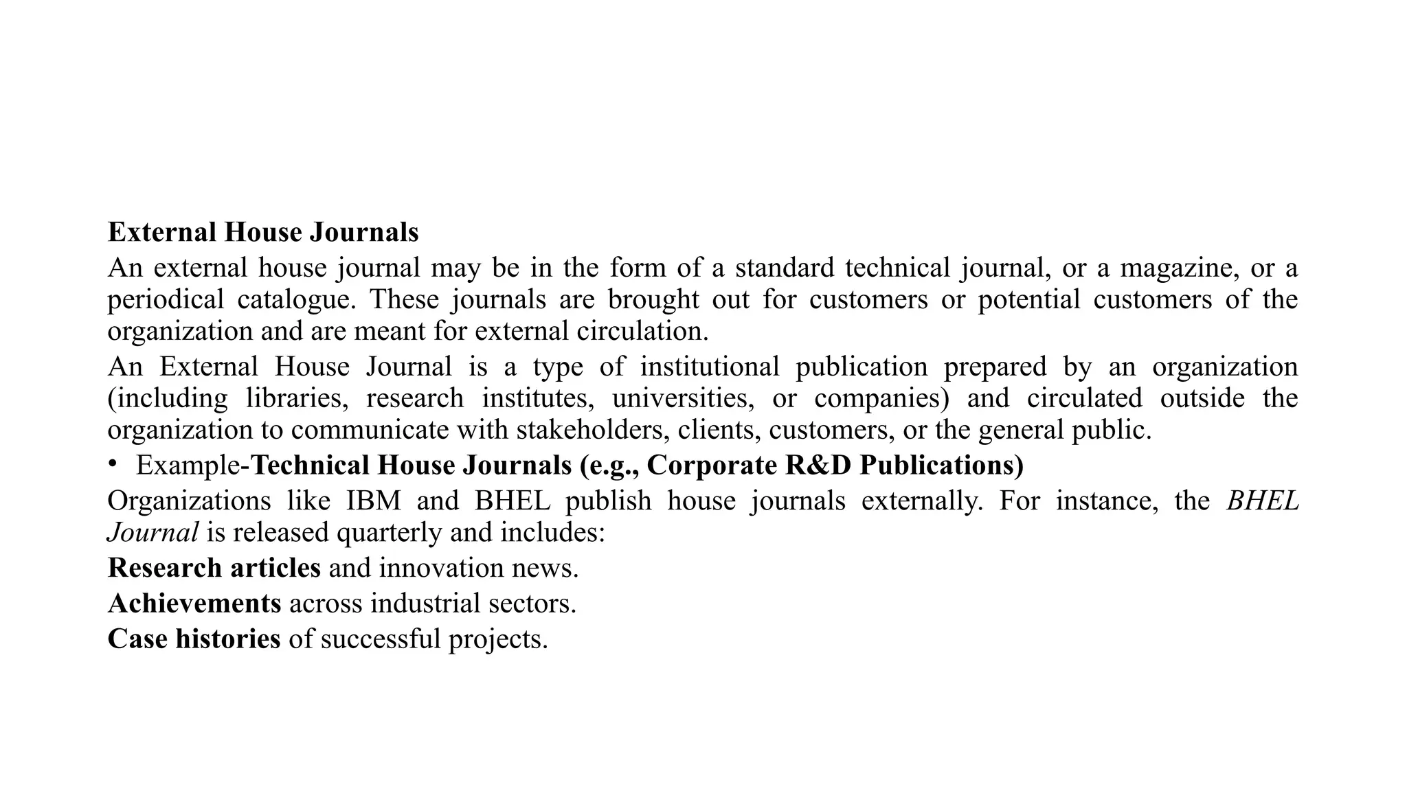 External House Journals
An external house journal may be in the form of a standard technical journal, or a magazine, or a
periodical catalogue. These journals are brought out for customers or potential customers of the
organization and are meant for external circulation.
An External House Journal is a type of institutional publication prepared by an organization
(including libraries, research institutes, universities, or companies) and circulated outside the
organization to communicate with stakeholders, clients, customers, or the general public.
• Example-Technical House Journals (e.g., Corporate R&D Publications)
Organizations like IBM and BHEL publish house journals externally. For instance, the BHEL
Journal is released quarterly and includes:
Research articles and innovation news.
Achievements across industrial sectors.
Case histories of successful projects.
 