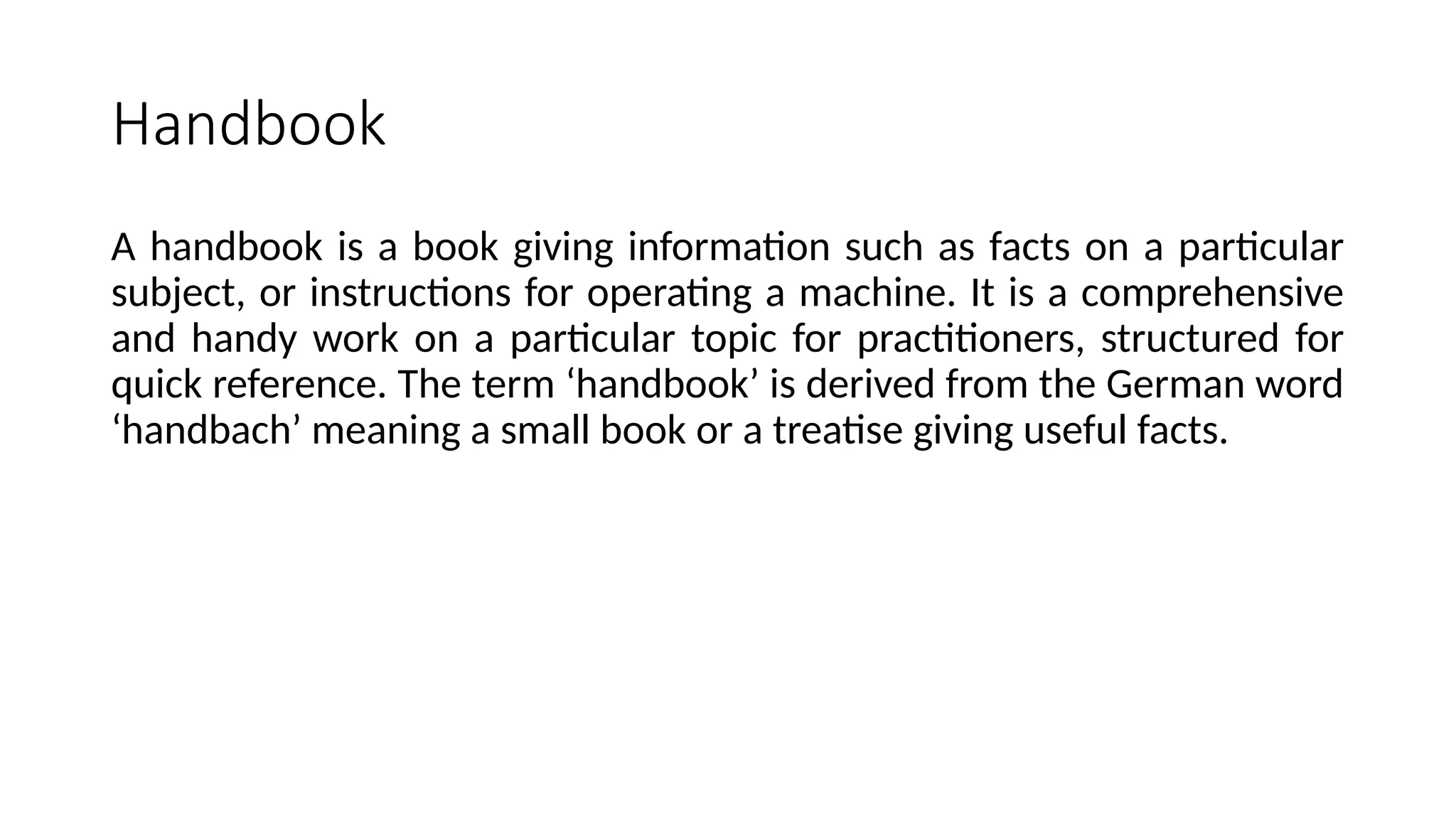 Handbook
A handbook is a book giving information such as facts on a particular
subject, or instructions for operating a machine. It is a comprehensive
and handy work on a particular topic for practitioners, structured for
quick reference. The term ‘handbook’ is derived from the German word
‘handbach’ meaning a small book or a treatise giving useful facts.
 
