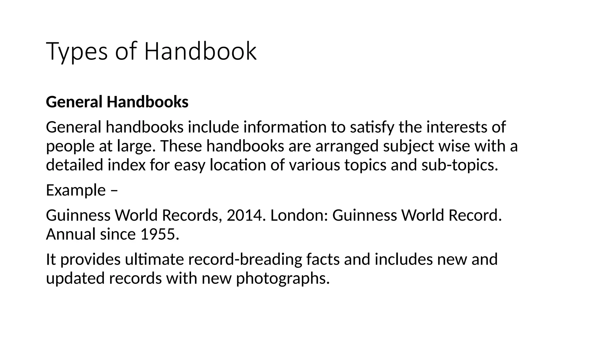 Types of Handbook
General Handbooks
General handbooks include information to satisfy the interests of
people at large. These handbooks are arranged subject wise with a
detailed index for easy location of various topics and sub-topics.
Example –
Guinness World Records, 2014. London: Guinness World Record.
Annual since 1955.
It provides ultimate record-breading facts and includes new and
updated records with new photographs.
 