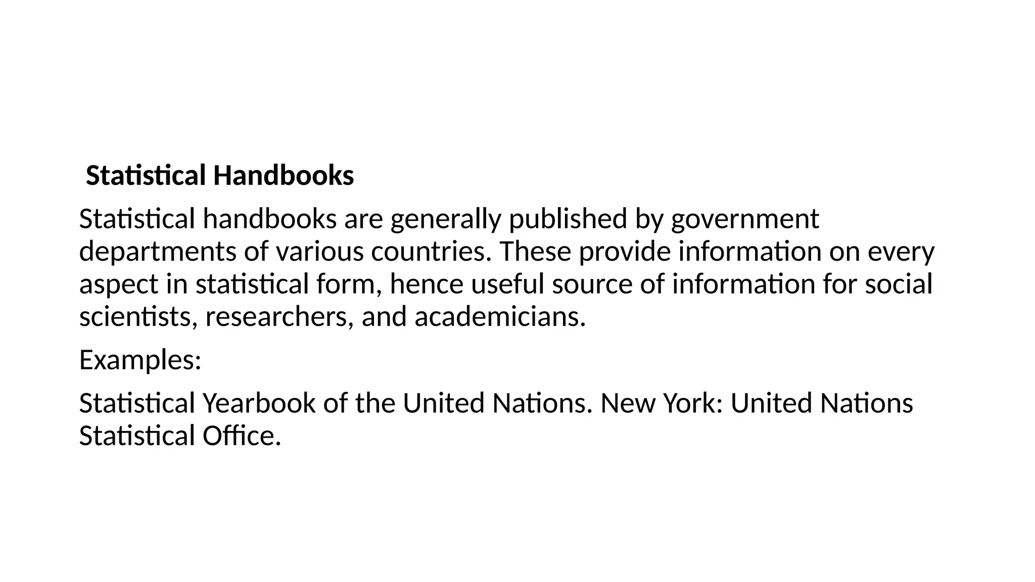 Statistical Handbooks
Statistical handbooks are generally published by government
departments of various countries. These provide information on every
aspect in statistical form, hence useful source of information for social
scientists, researchers, and academicians.
Examples:
Statistical Yearbook of the United Nations. New York: United Nations
Statistical Office.
 