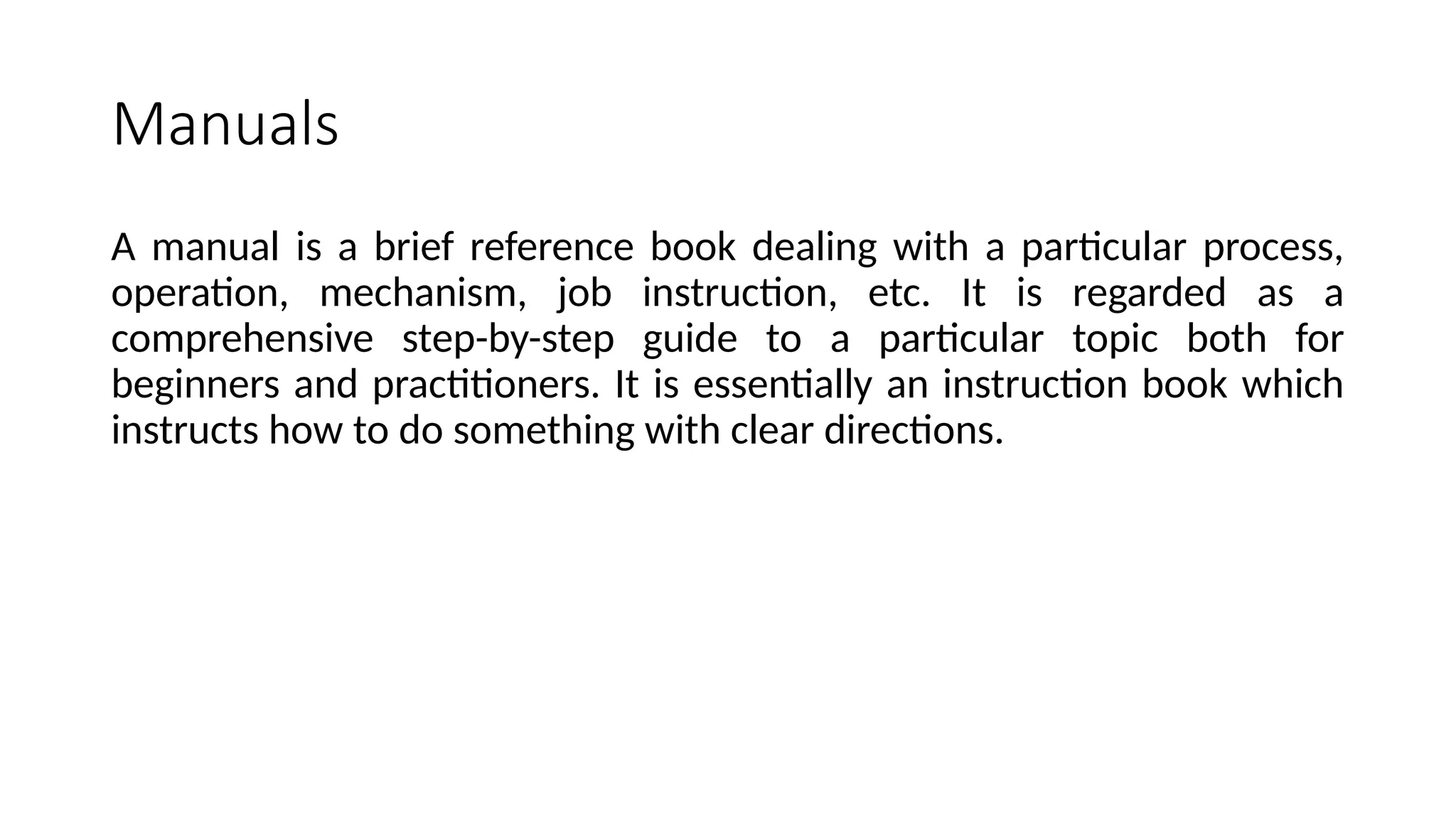 Manuals
A manual is a brief reference book dealing with a particular process,
operation, mechanism, job instruction, etc. It is regarded as a
comprehensive step-by-step guide to a particular topic both for
beginners and practitioners. It is essentially an instruction book which
instructs how to do something with clear directions.
 