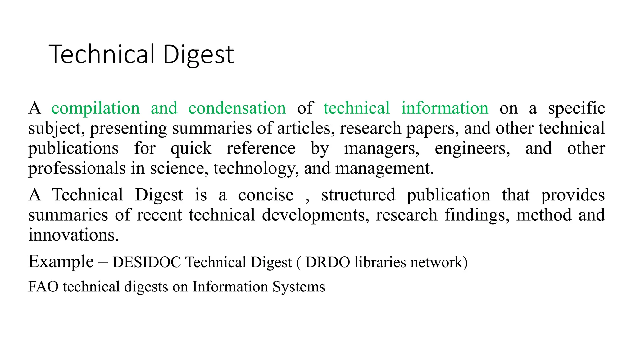 Technical Digest
A compilation and condensation of technical information on a specific
subject, presenting summaries of articles, research papers, and other technical
publications for quick reference by managers, engineers, and other
professionals in science, technology, and management.
A Technical Digest is a concise , structured publication that provides
summaries of recent technical developments, research findings, method and
innovations.
Example – DESIDOC Technical Digest ( DRDO libraries network)
FAO technical digests on Information Systems
 