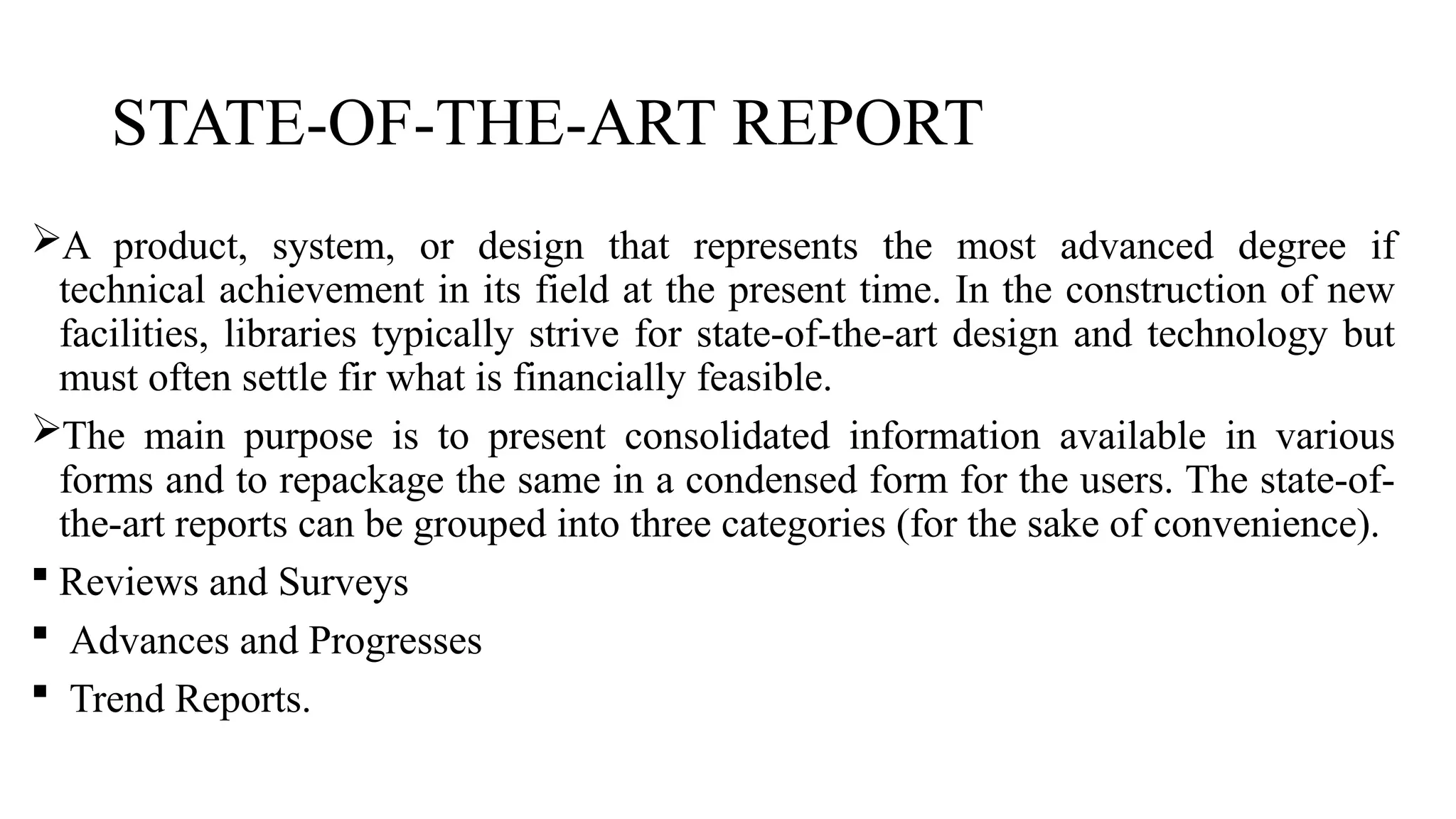 STATE-OF-THE-ART REPORT
A product, system, or design that represents the most advanced degree if
technical achievement in its field at the present time. In the construction of new
facilities, libraries typically strive for state-of-the-art design and technology but
must often settle fir what is financially feasible.
The main purpose is to present consolidated information available in various
forms and to repackage the same in a condensed form for the users. The state-of-
the-art reports can be grouped into three categories (for the sake of convenience).
 Reviews and Surveys
 Advances and Progresses
 Trend Reports.
 