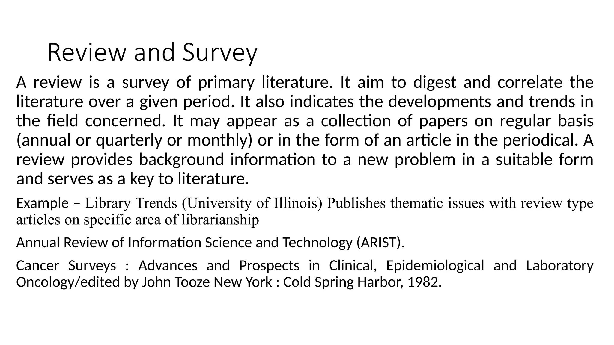 Review and Survey
A review is a survey of primary literature. It aim to digest and correlate the
literature over a given period. It also indicates the developments and trends in
the field concerned. It may appear as a collection of papers on regular basis
(annual or quarterly or monthly) or in the form of an article in the periodical. A
review provides background information to a new problem in a suitable form
and serves as a key to literature.
Example – Library Trends (University of Illinois) Publishes thematic issues with review type
articles on specific area of librarianship
Annual Review of Information Science and Technology (ARIST).
Cancer Surveys : Advances and Prospects in Clinical, Epidemiological and Laboratory
Oncology/edited by John Tooze New York : Cold Spring Harbor, 1982.
 