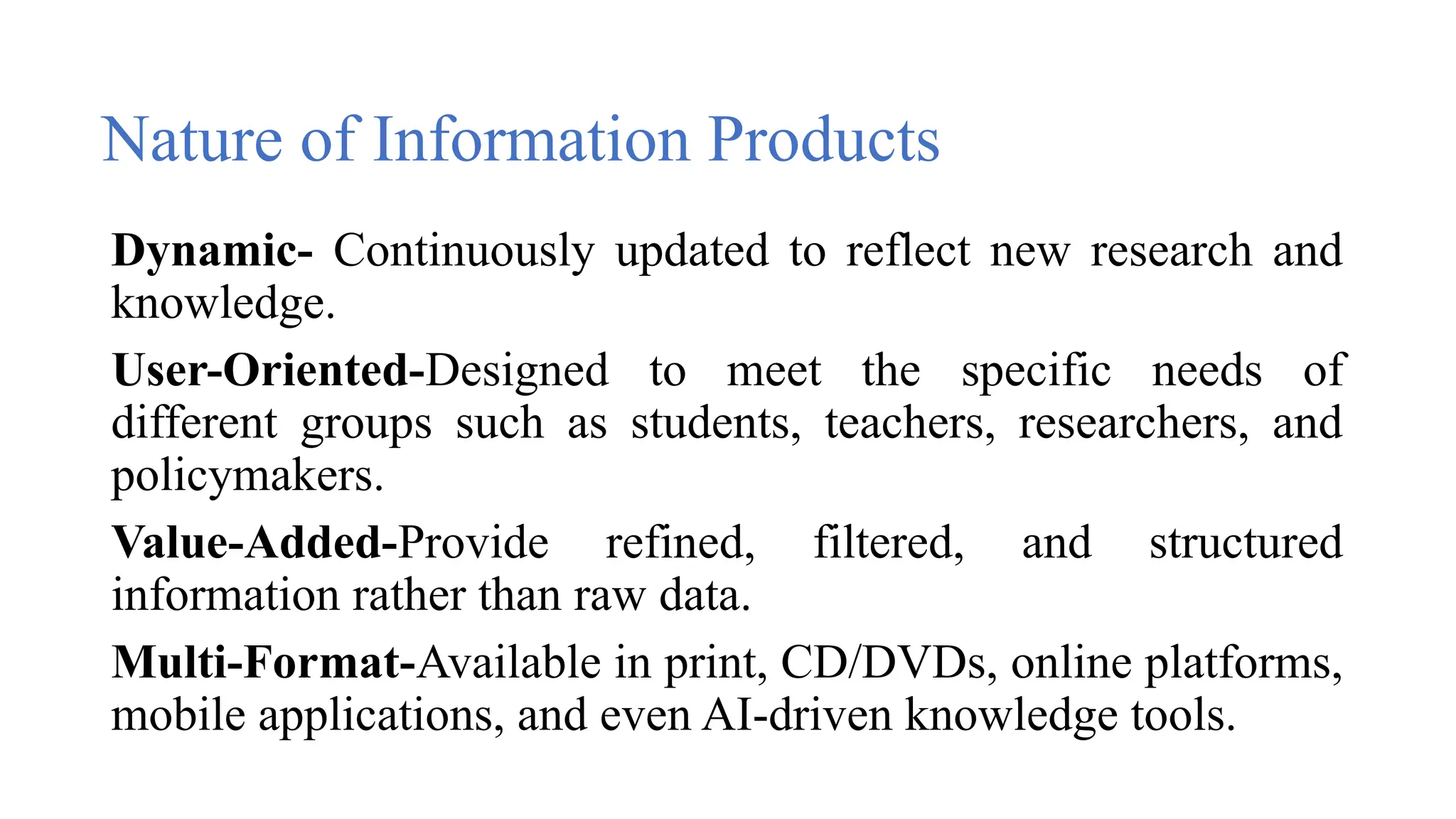 Nature of Information Products
Dynamic- Continuously updated to reflect new research and
knowledge.
User-Oriented-Designed to meet the specific needs of
different groups such as students, teachers, researchers, and
policymakers.
Value-Added-Provide refined, filtered, and structured
information rather than raw data.
Multi-Format-Available in print, CD/DVDs, online platforms,
mobile applications, and even AI-driven knowledge tools.
 