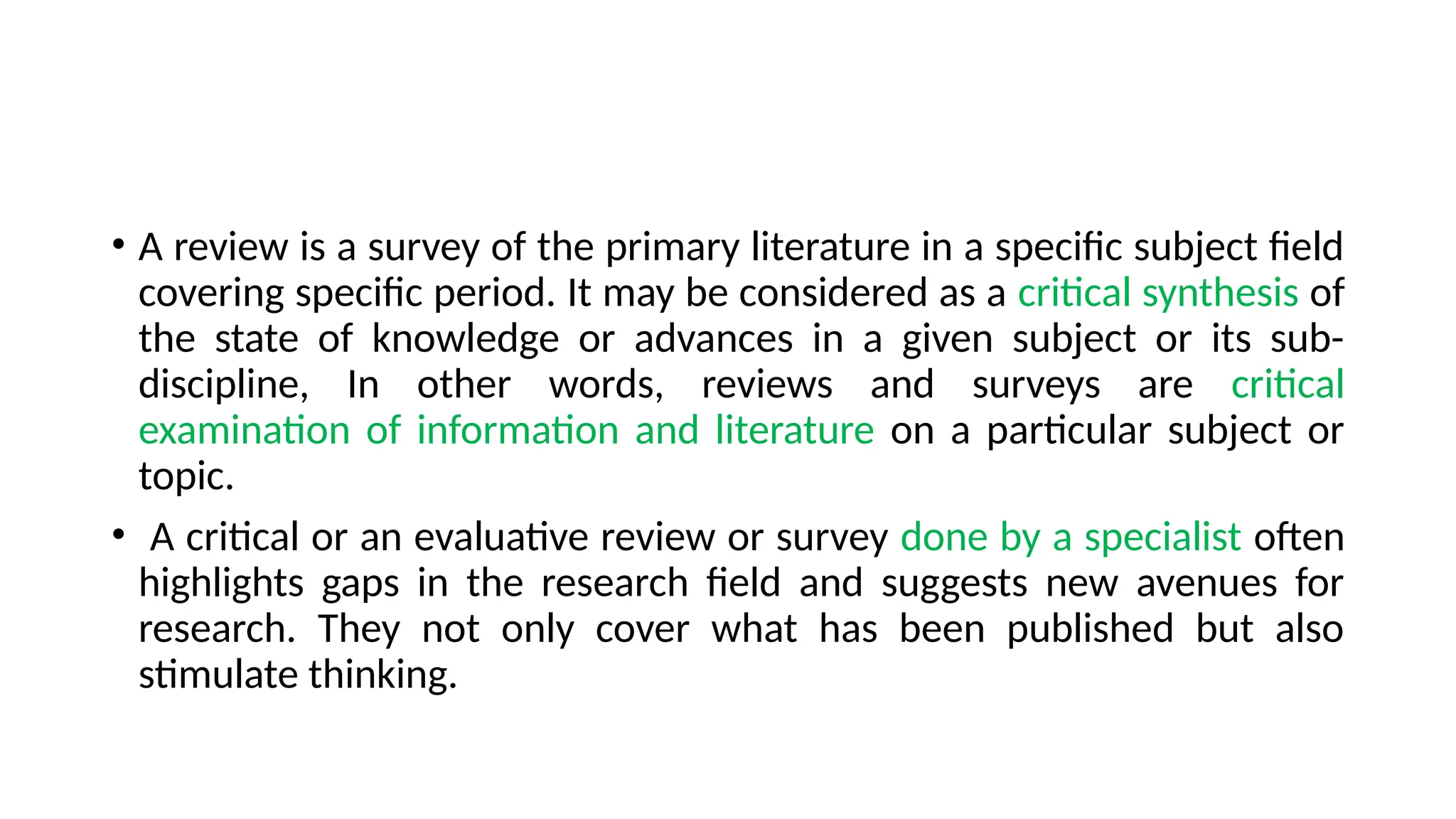 • A review is a survey of the primary literature in a specific subject field
covering specific period. It may be considered as a critical synthesis of
the state of knowledge or advances in a given subject or its sub-
discipline, In other words, reviews and surveys are critical
examination of information and literature on a particular subject or
topic.
• A critical or an evaluative review or survey done by a specialist often
highlights gaps in the research field and suggests new avenues for
research. They not only cover what has been published but also
stimulate thinking.
 