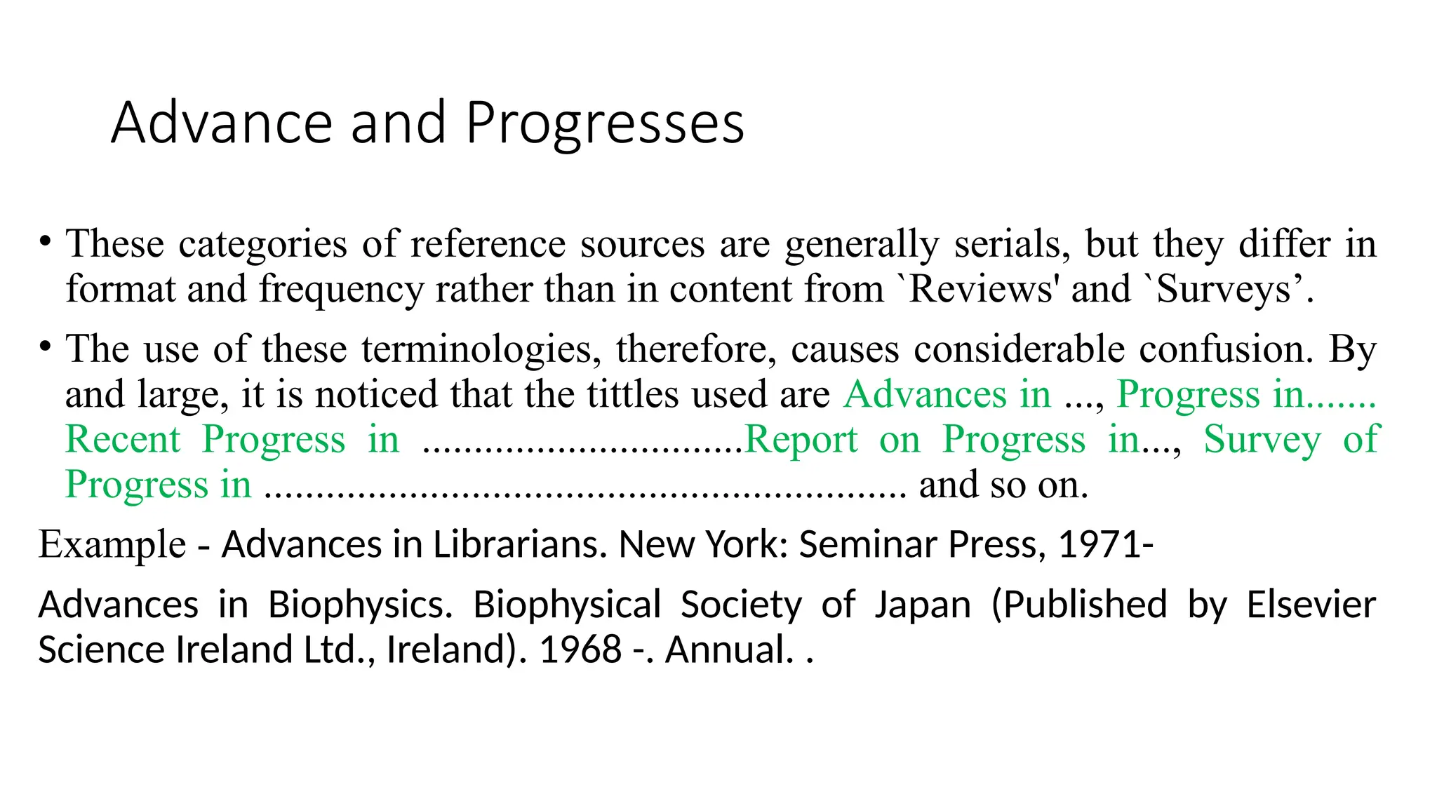 Advance and Progresses
• These categories of reference sources are generally serials, but they differ in
format and frequency rather than in content from `Reviews' and `Surveys’.
• The use of these terminologies, therefore, causes considerable confusion. By
and large, it is noticed that the tittles used are Advances in ..., Progress in.......
Recent Progress in ...............................Report on Progress in..., Survey of
Progress in .............................................................. and so on.
Example - Advances in Librarians. New York: Seminar Press, 1971-
Advances in Biophysics. Biophysical Society of Japan (Published by Elsevier
Science Ireland Ltd., Ireland). 1968 -. Annual. .
 