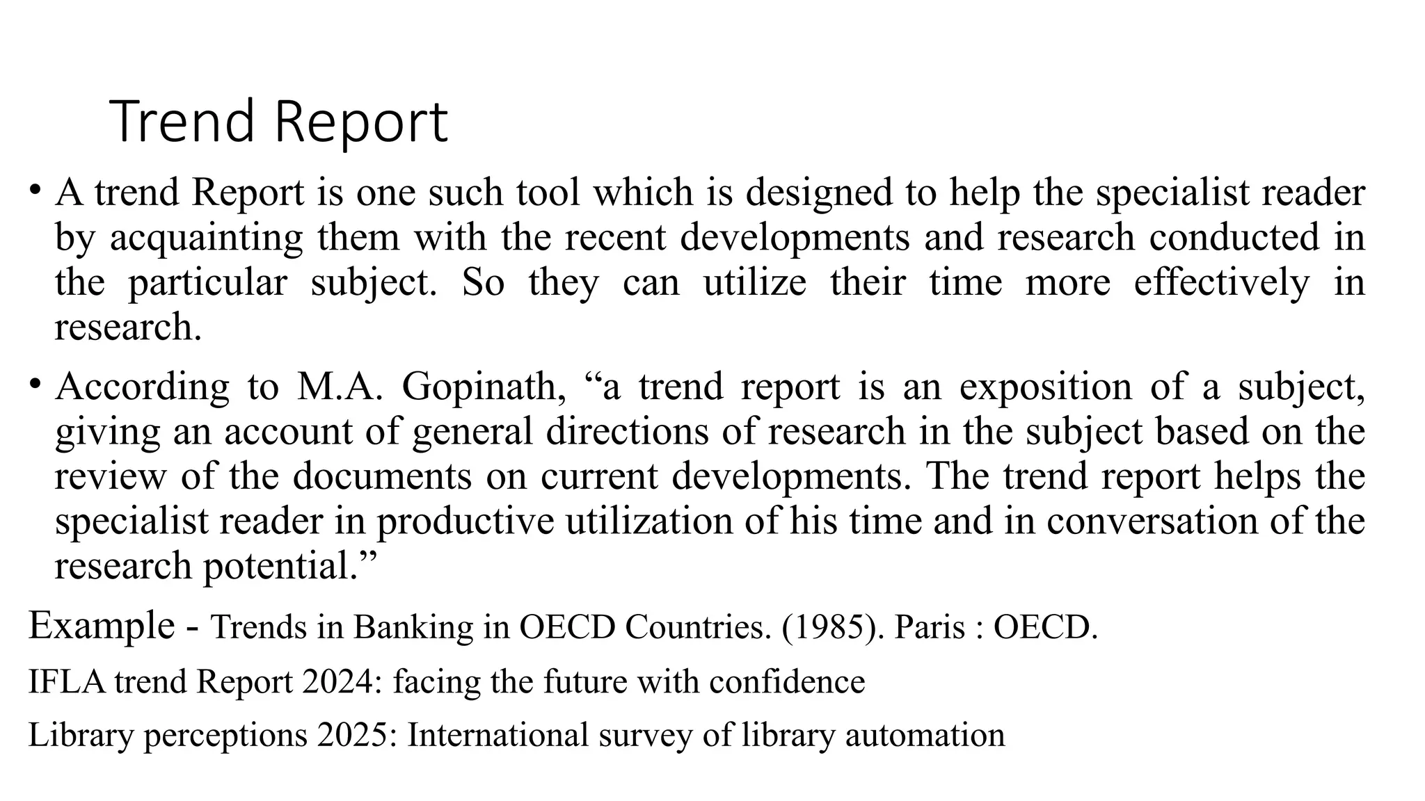 Trend Report
• A trend Report is one such tool which is designed to help the specialist reader
by acquainting them with the recent developments and research conducted in
the particular subject. So they can utilize their time more effectively in
research.
• According to M.A. Gopinath, “a trend report is an exposition of a subject,
giving an account of general directions of research in the subject based on the
review of the documents on current developments. The trend report helps the
specialist reader in productive utilization of his time and in conversation of the
research potential.”
Example - Trends in Banking in OECD Countries. (1985). Paris : OECD.
IFLA trend Report 2024: facing the future with confidence
Library perceptions 2025: International survey of library automation
 