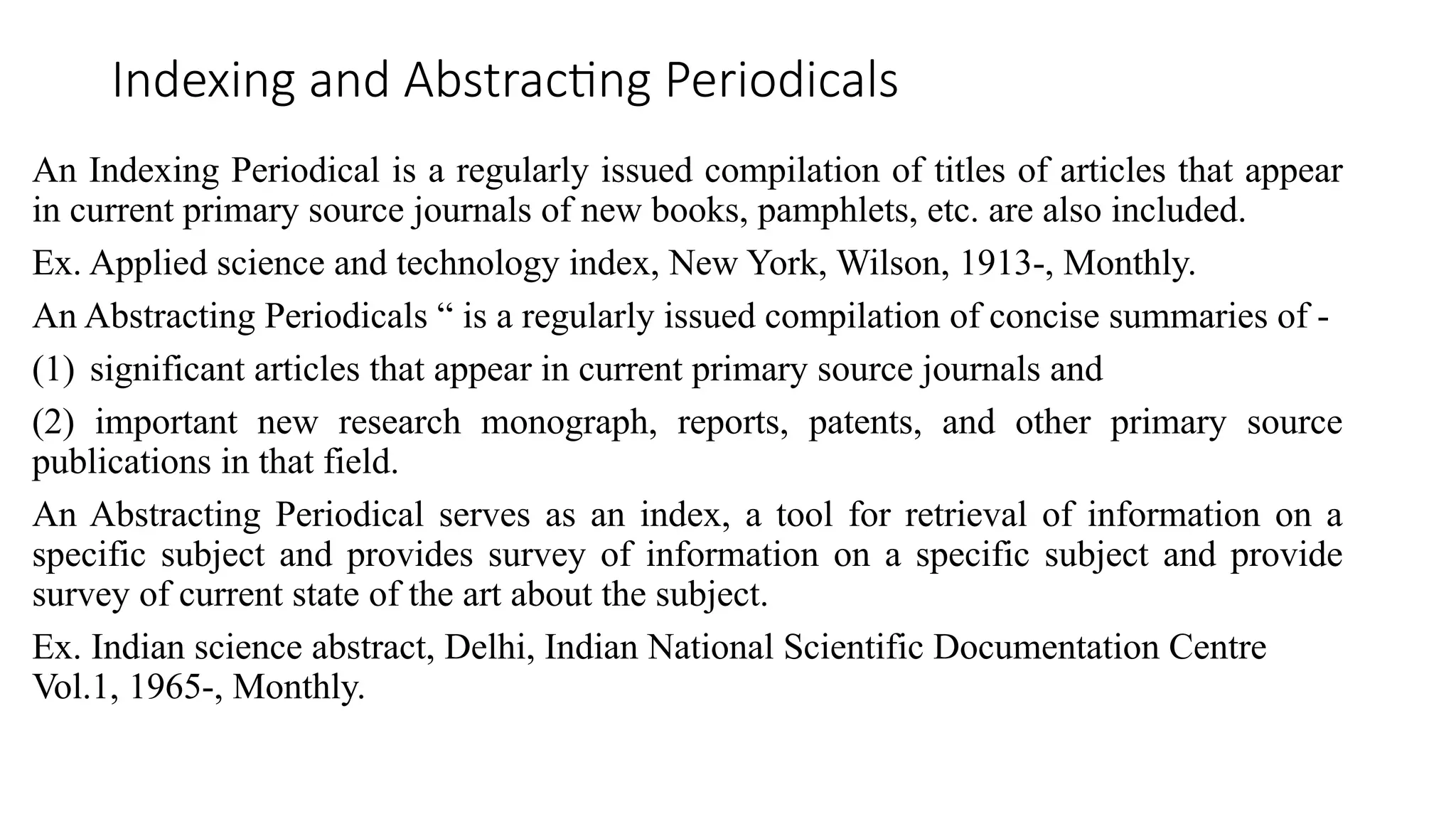 Indexing and Abstracting Periodicals
An Indexing Periodical is a regularly issued compilation of titles of articles that appear
in current primary source journals of new books, pamphlets, etc. are also included.
Ex. Applied science and technology index, New York, Wilson, 1913-, Monthly.
An Abstracting Periodicals “ is a regularly issued compilation of concise summaries of -
(1) significant articles that appear in current primary source journals and
(2) important new research monograph, reports, patents, and other primary source
publications in that field.
An Abstracting Periodical serves as an index, a tool for retrieval of information on a
specific subject and provides survey of information on a specific subject and provide
survey of current state of the art about the subject.
Ex. Indian science abstract, Delhi, Indian National Scientific Documentation Centre
Vol.1, 1965-, Monthly.
 