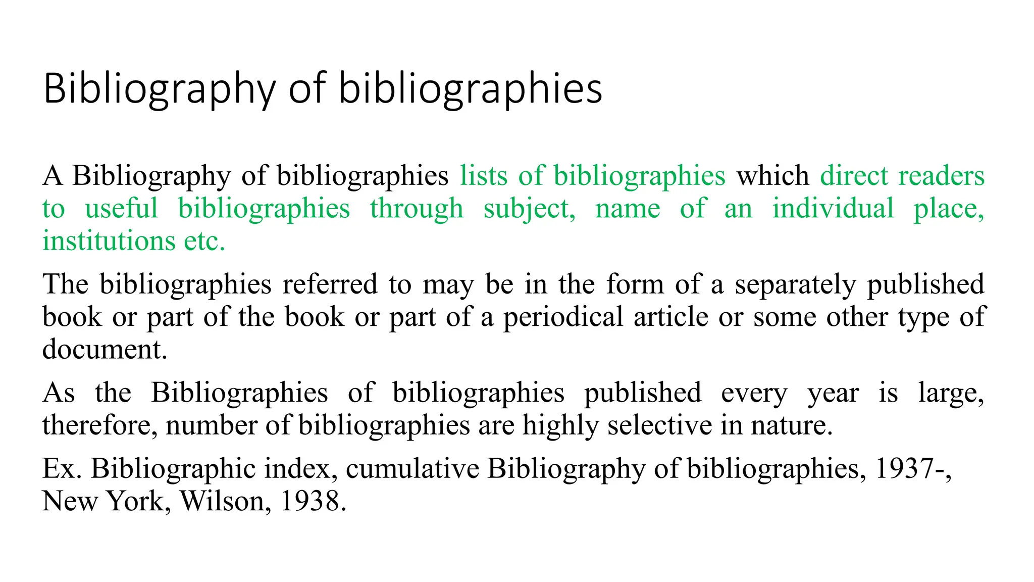 Bibliography of bibliographies
A Bibliography of bibliographies lists of bibliographies which direct readers
to useful bibliographies through subject, name of an individual place,
institutions etc.
The bibliographies referred to may be in the form of a separately published
book or part of the book or part of a periodical article or some other type of
document.
As the Bibliographies of bibliographies published every year is large,
therefore, number of bibliographies are highly selective in nature.
Ex. Bibliographic index, cumulative Bibliography of bibliographies, 1937-,
New York, Wilson, 1938.
 