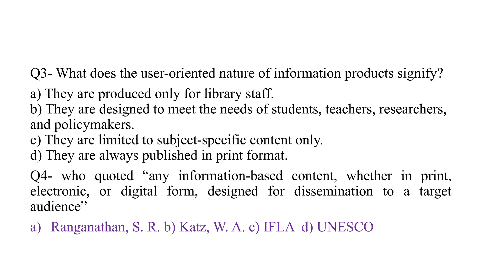 Q3- What does the user-oriented nature of information products signify?
a) They are produced only for library staff.
b) They are designed to meet the needs of students, teachers, researchers,
and policymakers.
c) They are limited to subject-specific content only.
d) They are always published in print format.
Q4- who quoted “any information-based content, whether in print,
electronic, or digital form, designed for dissemination to a target
audience”
a) Ranganathan, S. R. b) Katz, W. A. c) IFLA d) UNESCO
 