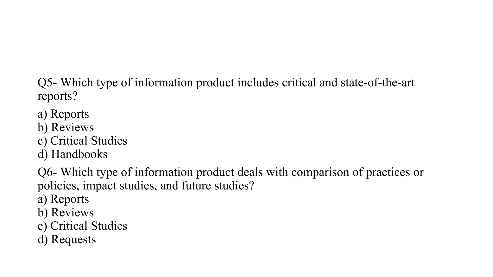 Q5- Which type of information product includes critical and state-of-the-art
reports?
a) Reports
b) Reviews
c) Critical Studies
d) Handbooks
Q6- Which type of information product deals with comparison of practices or
policies, impact studies, and future studies?
a) Reports
b) Reviews
c) Critical Studies
d) Requests
 