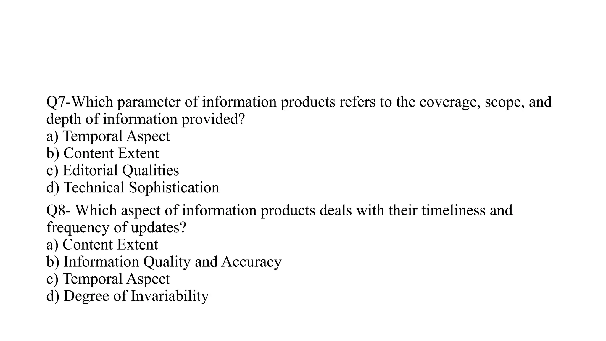 Q7-Which parameter of information products refers to the coverage, scope, and
depth of information provided?
a) Temporal Aspect
b) Content Extent
c) Editorial Qualities
d) Technical Sophistication
Q8- Which aspect of information products deals with their timeliness and
frequency of updates?
a) Content Extent
b) Information Quality and Accuracy
c) Temporal Aspect
d) Degree of Invariability
 