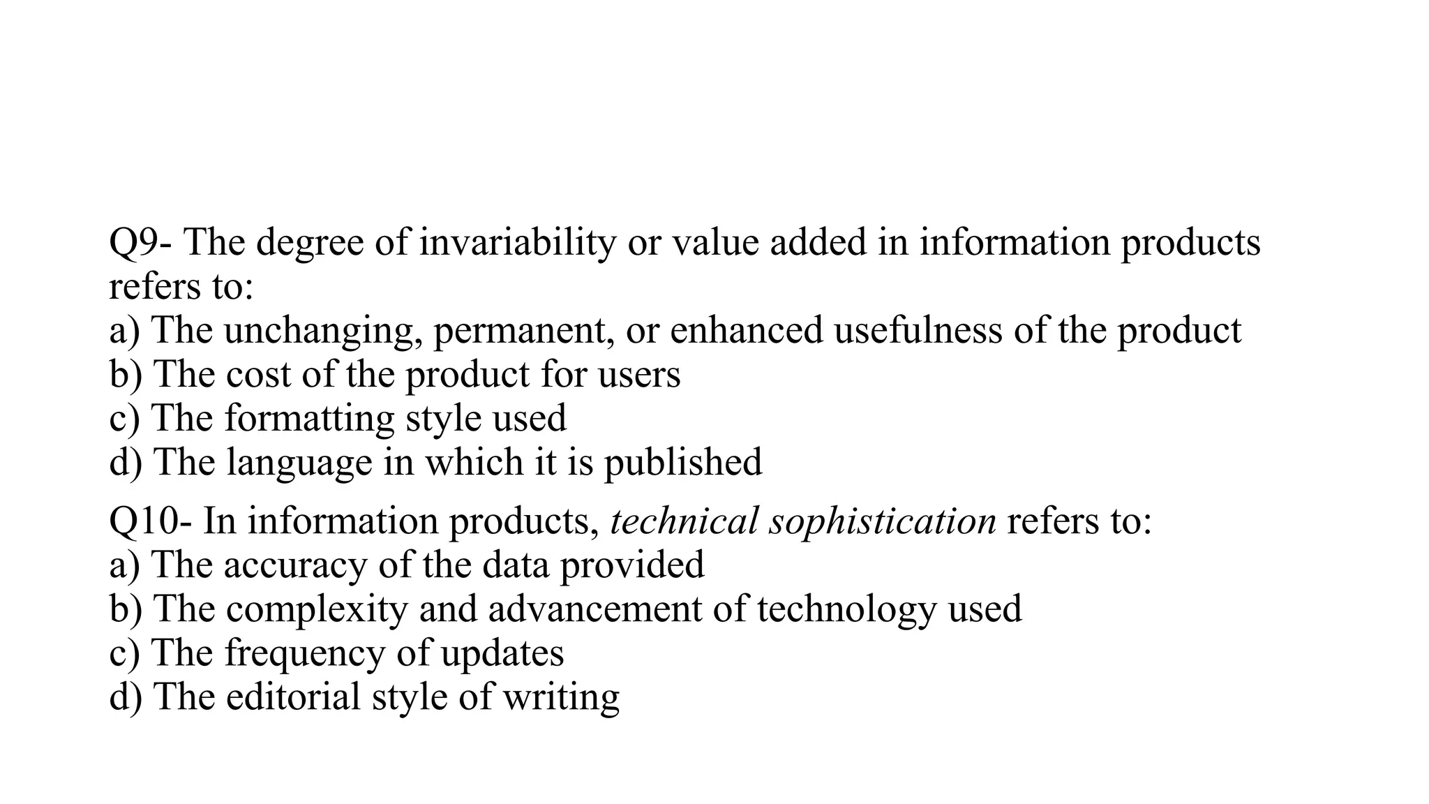 Q9- The degree of invariability or value added in information products
refers to:
a) The unchanging, permanent, or enhanced usefulness of the product
b) The cost of the product for users
c) The formatting style used
d) The language in which it is published
Q10- In information products, technical sophistication refers to:
a) The accuracy of the data provided
b) The complexity and advancement of technology used
c) The frequency of updates
d) The editorial style of writing
 