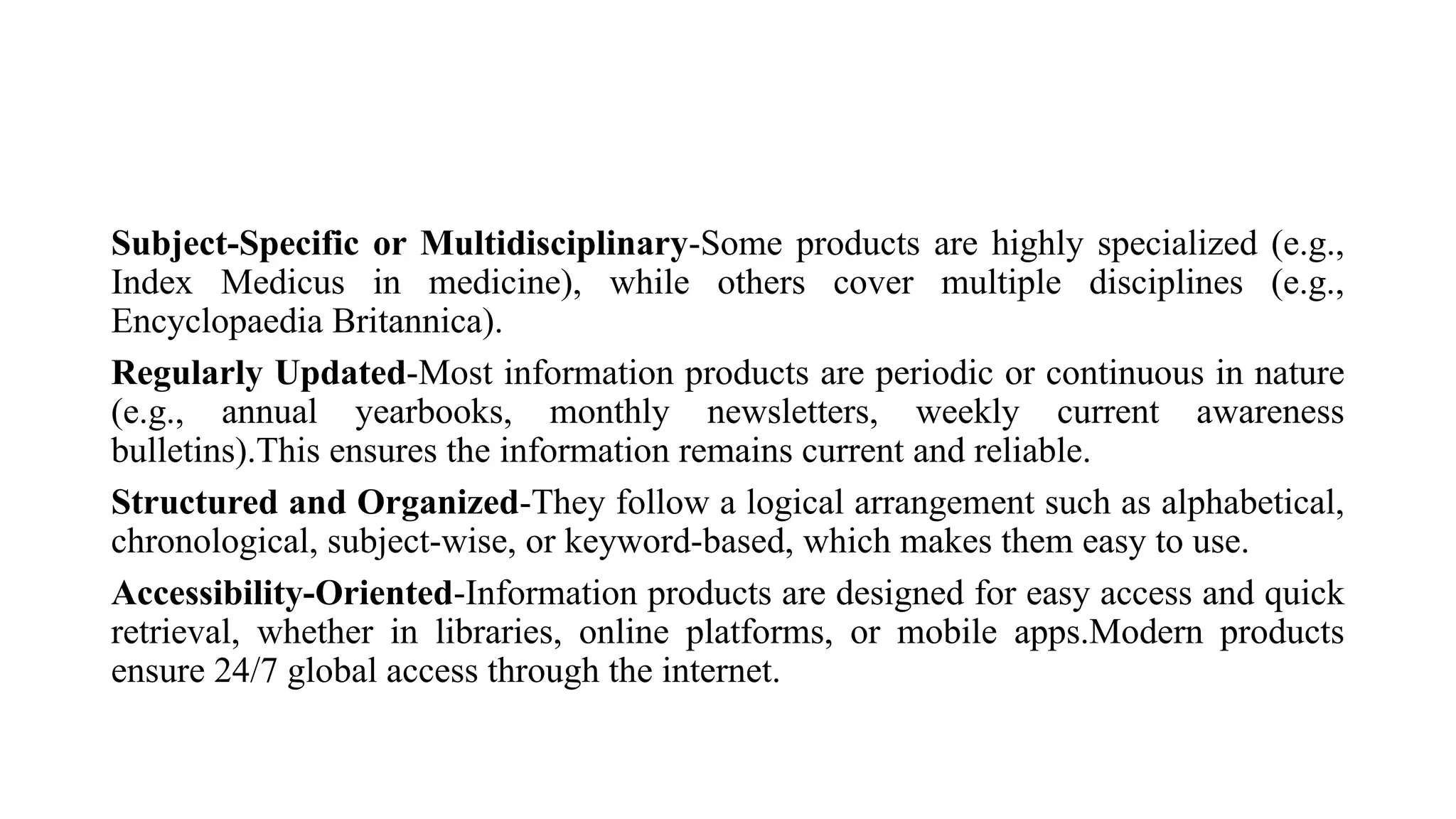 Subject-Specific or Multidisciplinary-Some products are highly specialized (e.g.,
Index Medicus in medicine), while others cover multiple disciplines (e.g.,
Encyclopaedia Britannica).
Regularly Updated-Most information products are periodic or continuous in nature
(e.g., annual yearbooks, monthly newsletters, weekly current awareness
bulletins).This ensures the information remains current and reliable.
Structured and Organized-They follow a logical arrangement such as alphabetical,
chronological, subject-wise, or keyword-based, which makes them easy to use.
Accessibility-Oriented-Information products are designed for easy access and quick
retrieval, whether in libraries, online platforms, or mobile apps.Modern products
ensure 24/7 global access through the internet.
 
