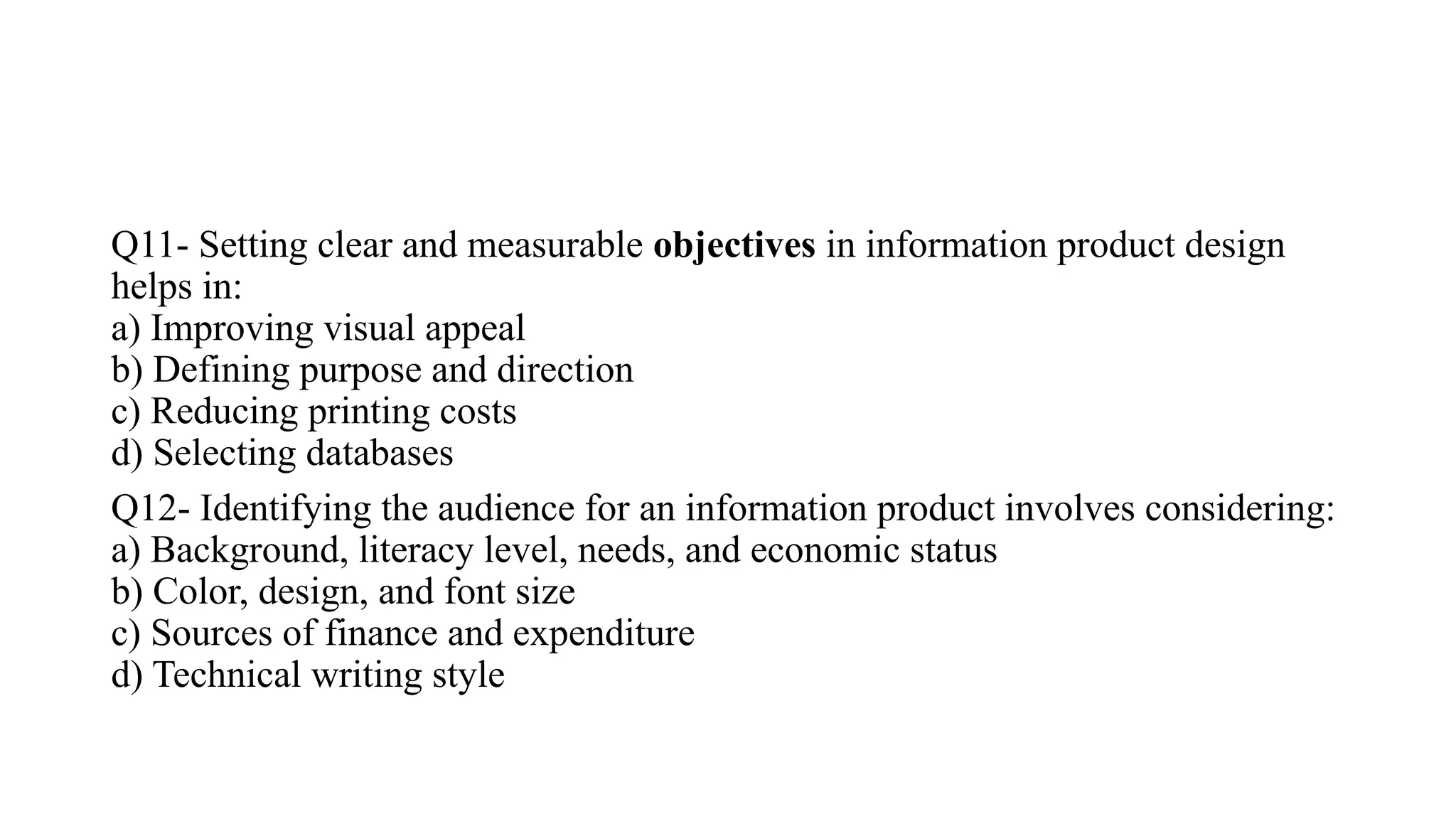 Q11- Setting clear and measurable objectives in information product design
helps in:
a) Improving visual appeal
b) Defining purpose and direction
c) Reducing printing costs
d) Selecting databases
Q12- Identifying the audience for an information product involves considering:
a) Background, literacy level, needs, and economic status
b) Color, design, and font size
c) Sources of finance and expenditure
d) Technical writing style
 