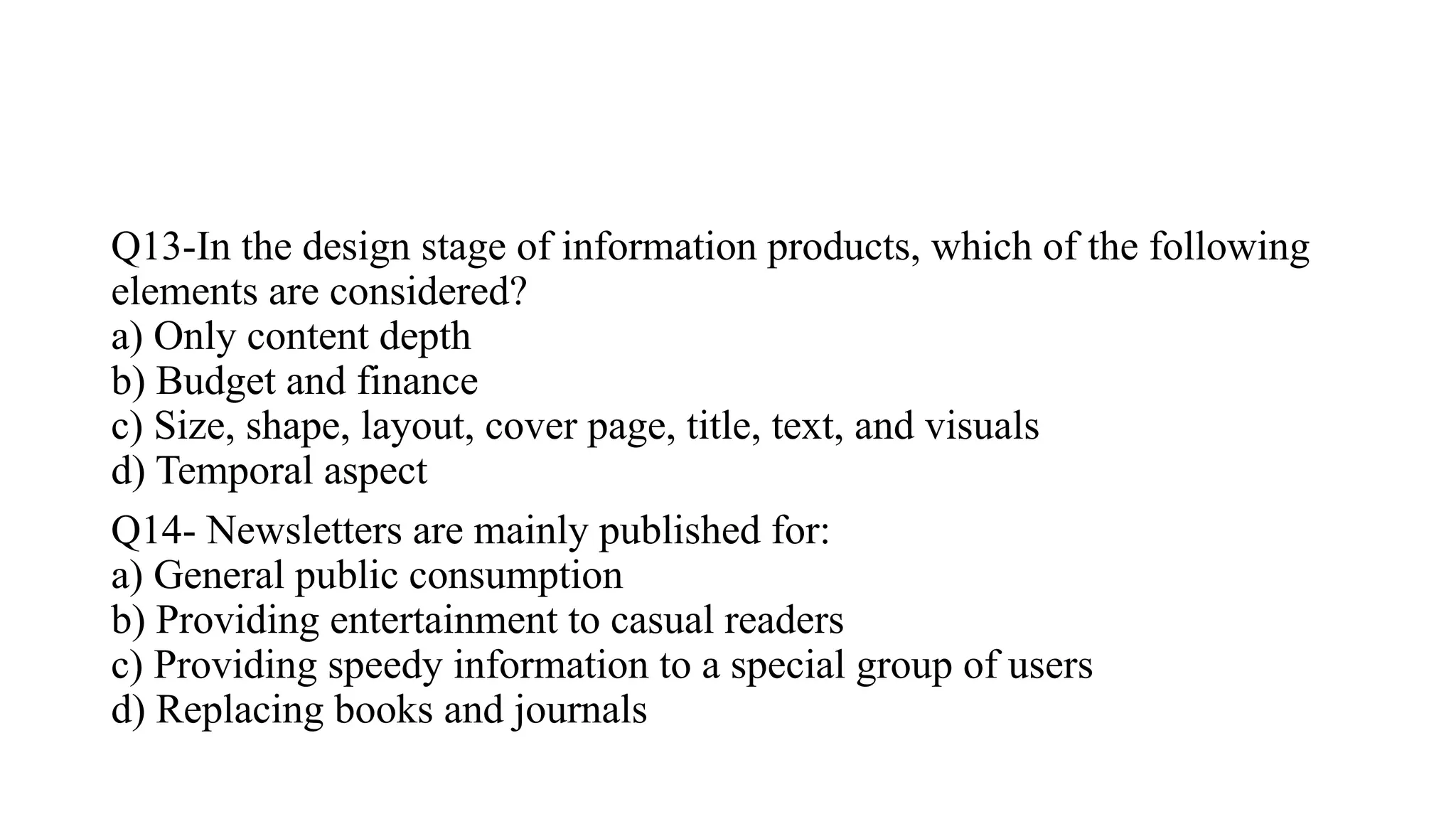 Q13-In the design stage of information products, which of the following
elements are considered?
a) Only content depth
b) Budget and finance
c) Size, shape, layout, cover page, title, text, and visuals
d) Temporal aspect
Q14- Newsletters are mainly published for:
a) General public consumption
b) Providing entertainment to casual readers
c) Providing speedy information to a special group of users
d) Replacing books and journals
 