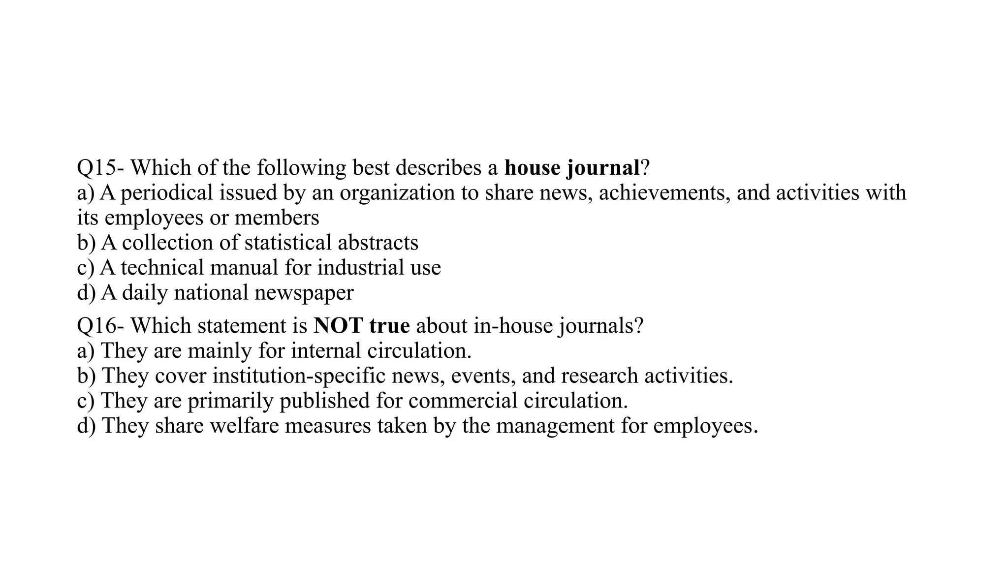 Q15- Which of the following best describes a house journal?
a) A periodical issued by an organization to share news, achievements, and activities with
its employees or members
b) A collection of statistical abstracts
c) A technical manual for industrial use
d) A daily national newspaper
Q16- Which statement is NOT true about in-house journals?
a) They are mainly for internal circulation.
b) They cover institution-specific news, events, and research activities.
c) They are primarily published for commercial circulation.
d) They share welfare measures taken by the management for employees.
 