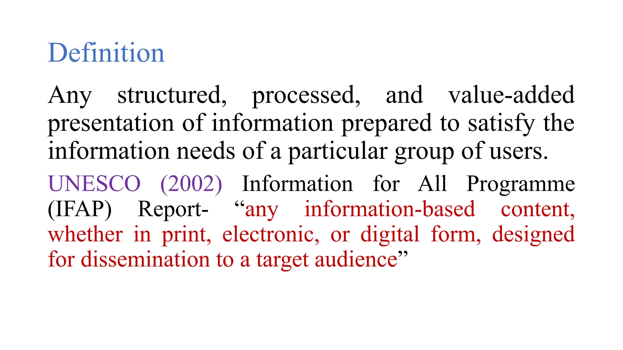 Definition
Any structured, processed, and value-added
presentation of information prepared to satisfy the
information needs of a particular group of users.
UNESCO (2002) Information for All Programme
(IFAP) Report- “any information-based content,
whether in print, electronic, or digital form, designed
for dissemination to a target audience”
 
