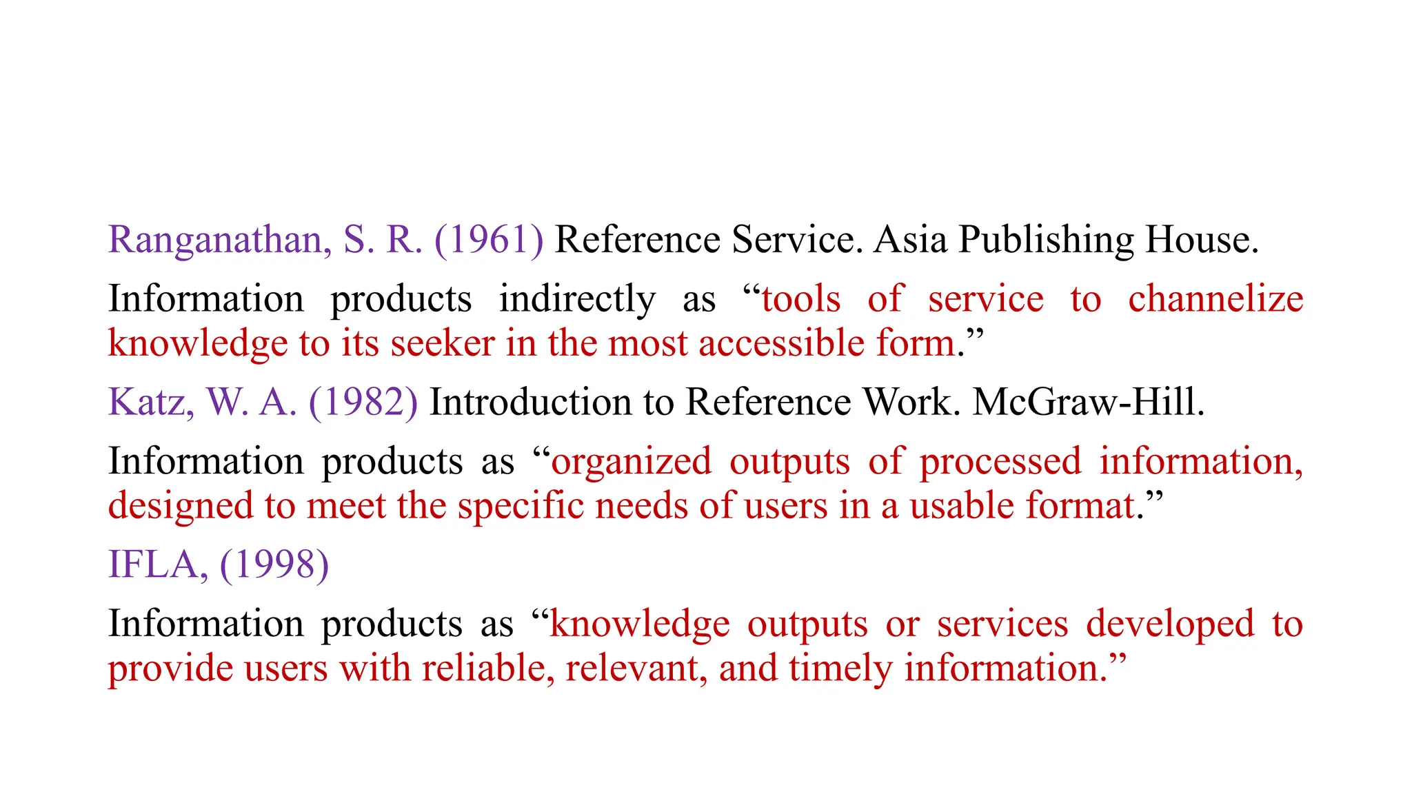 Ranganathan, S. R. (1961) Reference Service. Asia Publishing House.
Information products indirectly as “tools of service to channelize
knowledge to its seeker in the most accessible form.”
Katz, W. A. (1982) Introduction to Reference Work. McGraw-Hill.
Information products as “organized outputs of processed information,
designed to meet the specific needs of users in a usable format.”
IFLA, (1998)
Information products as “knowledge outputs or services developed to
provide users with reliable, relevant, and timely information.”
 