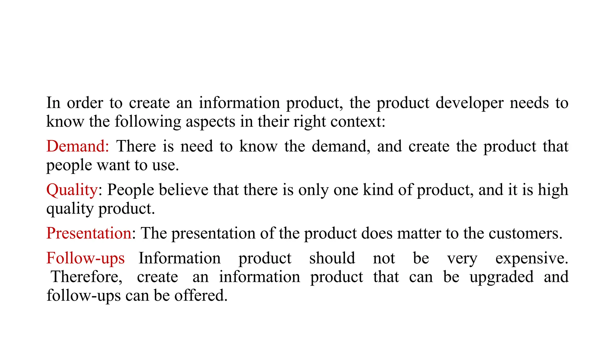 In order to create an information product, the product developer needs to
know the following aspects in their right context:
Demand: There is need to know the demand, and create the product that
people want to use.
Quality: People believe that there is only one kind of product, and it is high
quality product.
Presentation: The presentation of the product does matter to the customers.
Follow-ups Information product should not be very expensive.
Therefore, create an information product that can be upgraded and
follow-ups can be offered.
 