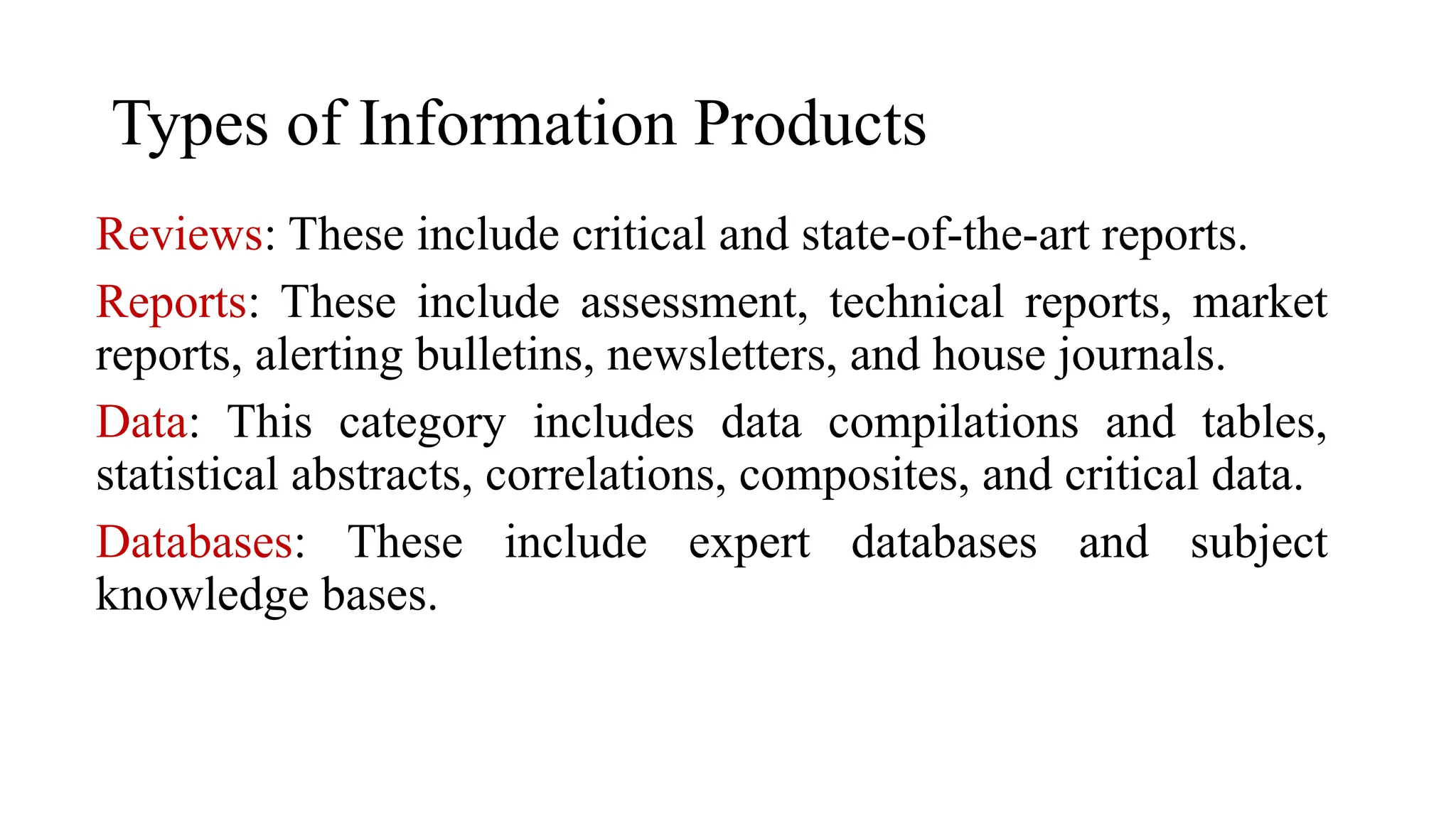 Types of Information Products
Reviews: These include critical and state-of-the-art reports.
Reports: These include assessment, technical reports, market
reports, alerting bulletins, newsletters, and house journals.
Data: This category includes data compilations and tables,
statistical abstracts, correlations, composites, and critical data.
Databases: These include expert databases and subject
knowledge bases.
 