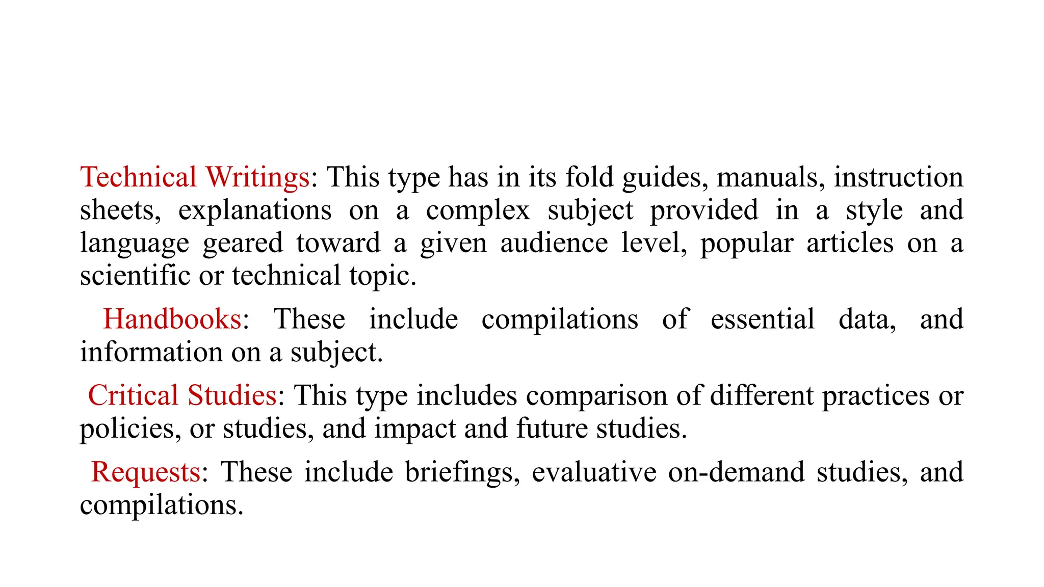 Technical Writings: This type has in its fold guides, manuals, instruction
sheets, explanations on a complex subject provided in a style and
language geared toward a given audience level, popular articles on a
scientific or technical topic.
Handbooks: These include compilations of essential data, and
information on a subject.
Critical Studies: This type includes comparison of different practices or
policies, or studies, and impact and future studies.
Requests: These include briefings, evaluative on-demand studies, and
compilations.
 