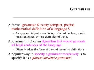 Grammars
A formal grammar G is any compact, precise
mathematical definition of a language L.
– As opposed to just a raw listing of all of the language’s
legal sentences, or just examples of them.
A grammar implies an algorithm that would generate
all legal sentences of the language.
– Often, it takes the form of a set of recursive definitions.
A popular way to specify a grammar recursively is to
specify it as a phrase-structure grammar.
 