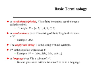 ► A vocabulary/alphabet, V is a finite nonempty set of elements
called symbols.
• Example: V = {a, b, c, A, B, C, S}
► A word/sentence over V is a string of finite length of elements
of V.
• Example: Aba
► The empty/null string, λ is the string with no symbols.
► V* is the set of all words over V.
• Example: V* = {Aba, BBa, bAA, cab …}
► A language over V is a subset of V*.
• We can give some criteria for a word to be in a language.
Basic Terminology
 