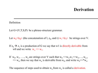 Derivation
Definition
Let G=(V,T,S,P) be a phrase-structure grammar.
Let w0=lz0r (the concatenation of l, z0, and r) w1=lz1r be strings over V.
If z0  z1 is a production of G we say that w1 is directly derivable from
w0 and we write wo => w1.
If w0, w1, …., wn are strings over V such that w0 =>w1,w1=>w2,…, wn-1
=> wn, then we say that wn is derivable from w0, and write w0=>*wn.
The sequence of steps used to obtain wn from wo is called a derivation.
 