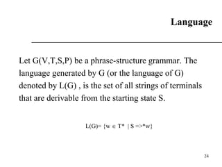 Language
Let G(V,T,S,P) be a phrase-structure grammar. The
language generated by G (or the language of G)
denoted by L(G) , is the set of all strings of terminals
that are derivable from the starting state S.
L(G)= {w  T* | S =>*w}
24
 