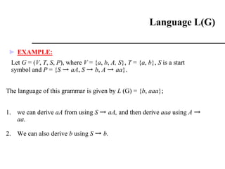 ► EXAMPLE:
Let G = (V, T, S, P), where V = {a, b, A, S}, T = {a, b}, S is a start
symbol and P = {S → aA, S → b, A → aa}.
The language of this grammar is given by L (G) = {b, aaa};
1. we can derive aA from using S → aA, and then derive aaa using A →
aa.
2. We can also derive b using S → b.
Language L(G)
 