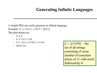 Generating Infinite Languages
A simple PSG can easily generate an infinite language.
Example: S → 11S, S → 0 (T = {0,1}).
The derivations are:
– S  0
– S  11S  110
– S  11S  1111S  11110
– and so on…
L = {(11)*0} – the
set of all strings
consisting of some
number of concaten-
ations of 11 with itself,
followed by 0.
 