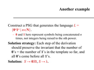 Another example
Construct a PSG that generates the language L =
{0n1n | nN}.
– 0 and 1 here represent symbols being concatenated n
times, not integers being raised to the nth power.
Solution strategy: Each step of the derivation
should preserve the invariant that the number of
0’s = the number of 1’s in the template so far, and
all 0’s come before all 1’s.
Solution: S → 0S1, S → λ.
 