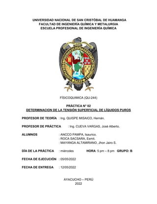 UNIVERSIDAD NACIONAL DE SAN CRISTÓBAL DE HUAMANGA
FACULTAD DE INGENIERÍA QUÍMICA Y METALURGIA
ESCUELA PROFESIONAL DE INGENIERÍA QUÍMICA
FÍSICOQUIMICA (QU-244)
PRÁCTICA N° 02
DETERMINACION DE LA TENSIÓN SUPERFICIAL DE LÍQUIDOS PUROS
PROFESOR DE TEORÍA : Ing. QUISPE MISAICO, Hernán.
PROFESOR DE PRÁCTICA : Ing. CUEVA VARGAS, José Alberto.
ALUMNOS : ANCCO PAMPA, Isaurico.
: ROCA SACSARA, Esmit.
: MAYANGA ALTAMIRANO, Jhon Jairo S.
DÍA DE LA PRÁCTICA : miércoles HORA: 5 pm – 8 pm GRUPO: B
FECHA DE EJECUCIÓN : 05/05/2022
FECHA DE ENTREGA : 12/05/2022
AYACUCHO – PERÚ
2022
 