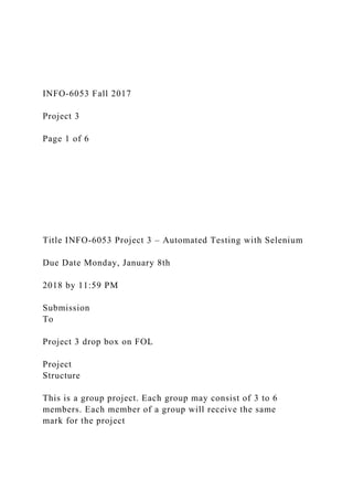 INFO-6053 Fall 2017
Project 3
Page 1 of 6
Title INFO-6053 Project 3 – Automated Testing with Selenium
Due Date Monday, January 8th
2018 by 11:59 PM
Submission
To
Project 3 drop box on FOL
Project
Structure
This is a group project. Each group may consist of 3 to 6
members. Each member of a group will receive the same
mark for the project
 