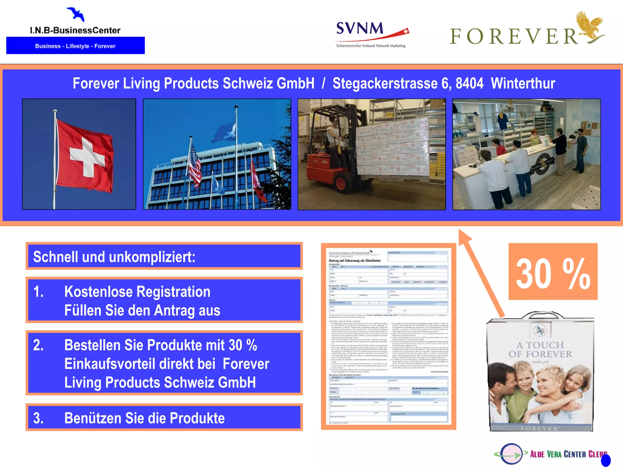 Kunde Forever Living Products Schweiz GmbH  /  Stegackerstrasse 6, 8404  Winterthur Schnell und unkompliziert: 30   % 2.  Bestellen Sie Produkte mit 30 % Einkaufsvorteil direkt bei  Forever Living Products Schweiz GmbH Kostenlose Registration Füllen Sie den Antrag aus  3. Benützen Sie die Produkte 