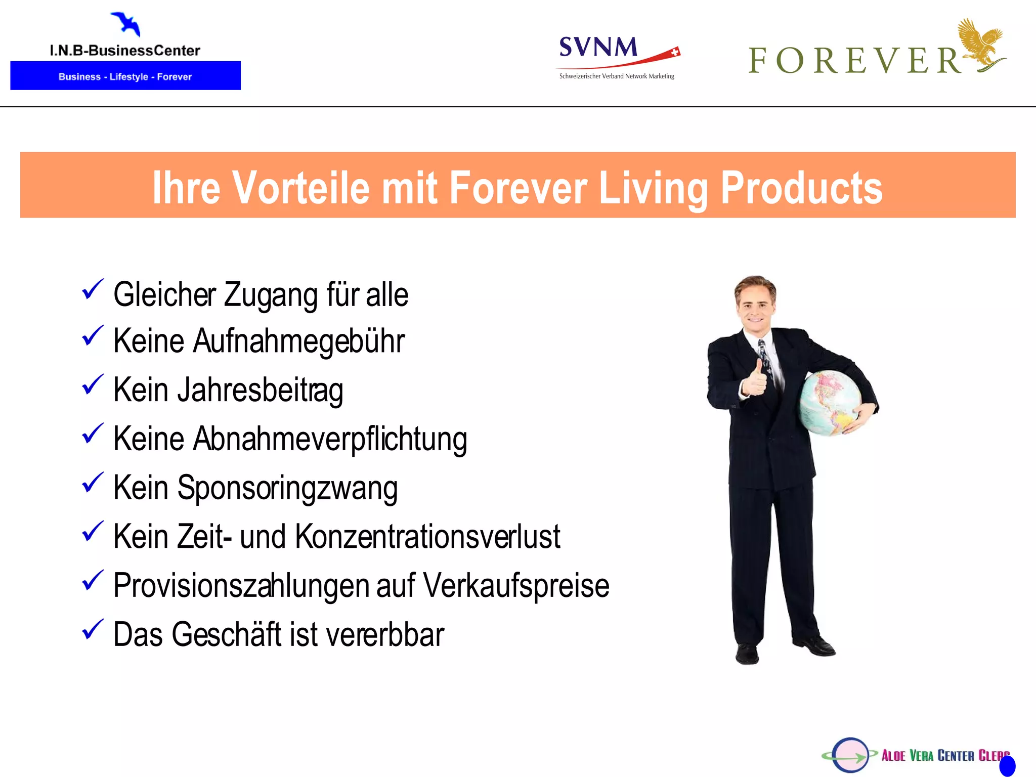 Ihre Vorteile mit Forever Living Products Gleicher Zugang für alle Keine Aufnahmegebühr Kein Jahresbeitrag Keine Abnahmeverpflichtung Kein Sponsoringzwang Kein Zeit- und Konzentrationsverlust Provisionszahlungen auf Verkaufspreise Das Geschäft ist vererbbar 