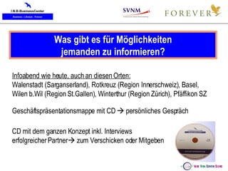Was gibt es für Möglichkeiten jemanden zu informieren? Infoabend wie heute, auch an diesen Orten: Walenstadt (Sarganserland), Rotkreuz (Region Innerschweiz), Basel,  Wilen b.Wil (Region St.Gallen), Winterthur (Region Zürich), Pfäffikon SZ Geschäftspräsentationsmappe mit CD    persönliches Gespräch CD mit dem ganzen Konzept inkl. Interviews  erfolgreicher Partner   zum Verschicken oder Mitgeben 