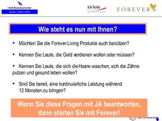 Wie steht es nun mit Ihnen? Möchten Sie die Forever Living Produkte auch benützen? Kennen Sie Leute, die Geld verdienen wollen oder müssen? Kennen Sie Leute, die sich die Haare waschen, sich die Zähne  putzen und gesund leben wollen? Sind Sie bereit, eine kontinuierliche Leistung während  12 Monaten zu bringen? Wenn Sie diese Fragen mit JA beantworten, dann starten Sie mit Forever! 