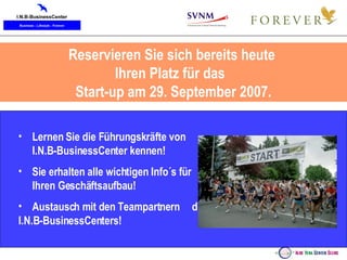 Reservieren Sie sich bereits heute  Ihren Platz für das  Start-up am 29. September 2007. Lernen Sie die Führungskräfte von  I.N.B-BusinessCenter kennen! Sie erhalten alle wichtigen Info´s für  Ihren Geschäftsaufbau! Austausch mit den Teampartnern  des I.N.B-BusinessCenters!   
