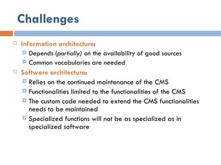 Challenges Information architecture : Depends ( partially)  on the availability of good sources  Common vocabularies are needed Software architecture : Relies on the continued maintenance of the CMS Functionalities limited to the functionalities of the CMS The custom code needed to extend the CMS functionalities needs to be maintained Specialized functions will not be as specialized as in specialized software 