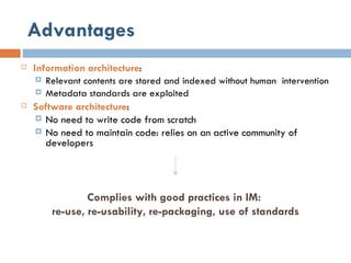 Advantages Information architecture : Relevant contents are stored and indexed without human  intervention Metadata standards are exploited  Software architecture : No need to write code from scratch No need to maintain code: relies on an active community of developers Complies with good practices in IM:  re-use, re-usability, re-packaging, use of standards 