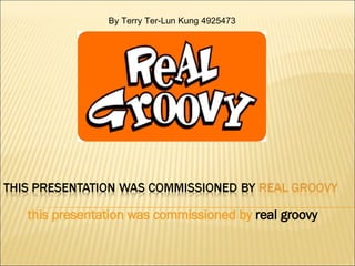 this presentation was commissioned by   real groovy By Terry Ter-Lun Kung 4925473 