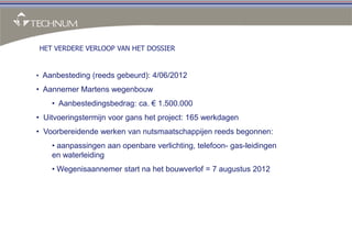 HET VERDERE VERLOOP VAN HET DOSSIER


• Aanbesteding (reeds gebeurd): 4/06/2012

• Aannemer Martens wegenbouw
    • Aanbestedingsbedrag: ca. € 1.500.000
• Uitvoeringstermijn voor gans het project: 165 werkdagen
• Voorbereidende werken van nutsmaatschappijen reeds begonnen:
    • aanpassingen aan openbare verlichting, telefoon- gas-leidingen
    en waterleiding
    • Wegenisaannemer start na het bouwverlof = 7 augustus 2012
 